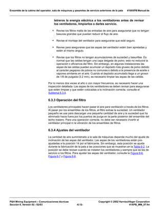 Ensamble de la cabina del operador, sala de máquinas y pasarelas de servicio exteriores de la pala 4100XPB Manual de
PH Mining Equipment – Comunicaciones técnicas Copyright © 2002 Harnischfeger Corporation
Sección 6, Versión 02 - 02/03 -6.12- 41XPB_MM_07.fm
letreros la energía eléctrica a los ventiladores antes de revisar
los ventiladores, limpiarlos o darles servicio.
• Revise los filtros malla de las entradas de aire para asegurarse que no tengan
basuras grandes que puedan reducir el flujo de aire.
• Revise el montaje del ventilador para asegurarse que esté seguro.
• Revise para asegurarse que las aspas del ventilador estén bien apretadas y
estén al mismo ángulo.
• Revise que los filtros no tengan acumulaciones de suciedad y basurillas. Es
normal que las celdas tengan una capa delgada de polvo; esto no reducirá la
operación o eficiencia del filtro. Sin embargo, en algunas instalaciones las
aspas de las celdas pueden acumular un depósito más grueso de polvo debido
al caracter pegajoso de polvos no comunes o debido a la presencia de aceite o
vapores similares en el aire. Cuando el depósito acumulado llega a un grosor
de 1/8 de pulgada (3.2 mm), es necesario limpiar las aspas de las celdas.
Por lo menos dos veces al año o con mayor frecuencia, es necesario hacer una
inspección detallada. Las aspas de los ventiladores se deben revisar para asegurarse
que estén limpias y que estén colocadas a la inclinación correcta, consulte el
Subtema 6.3.4.
6.3.3 Operación del filtro
Los ventiladores principales hacen pasar el aire para ventilación a través de los filtros.
Al pasar por los ensambles de los filtros, el filtro extrae la suciedad. Un ventilador
pequeño se usa para descargar una pequeña cantidad de aire y la suciedad que ha
eliminado hacia fuera por los puertos de purga en la parte posterior del ensamble del
techo trasero. Para una operación correcta, no debe ser necesario invertir el
ventilador principal ni la vibración de los ensambles de filtros.
6.3.4 Ajustes del ventilador
La cantidad de aire suministrado a la sala de máquinas depende mucho del ajuste de
inclinación de las aspas del ventilador. Las aspas de los ventiladores están pre-
ajustadas a la posición 14 por el fabricante. Sin embargo, esta posición se ajusta
durante la fabricación de la pala a las posiciones que se muestran an la Tabla 6-2. La
posición se debe revisar cuando se instalen los ventiladores y siempre que se les de
servicio a los filtros. Para ajustar las aspas del ventilador, consulte la Figura 6-6,
Figura 6-7 y Figura 6-8.
 