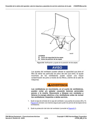 Ensamble de la cabina del operador, sala de máquinas y pasarelas de servicio exteriores de la pala 4100XPB Manual de
PH Mining Equipment – Comunicaciones técnicas Copyright © 2002 Harnischfeger Corporation
Sección 6, Versión 02 - 02/03 -6.16- 41XPB_MM_07.fm
AVISO
Los ajustes del ventilador pueden afectar la capacidad que tiene el
filtro de retirar las partículas de polvo del aire que entra. El ajuste
incorrecto de los ventiladores puede causar una mayor
contaminación de polvo a través de los filtros y dentro de la sala de
máquinas.
ADVERTENCIA!
Los ventiladores en movimiento, en el cuarto de ventiladores,
pueden cortar y/o aplastar causando lesiones personales
graves o la muerte. Desconecte y bloquee con candados y
letreros la energía eléctrica a los ventiladores antes de revisar
los ventiladores, limpiarlos o darles servicio.
1. Quite la tapa de entrada de la caja del ventilador. Las puertas de acceso (09 y 10,
Figura 6-4) proveen una manera segura para quitar los pernos de las tapas de los
ventiladores.
2. Quite la protección del rotor del ventilador (consulte la Figura 6-7).
Figura 6-8: Verificación y ajuste de la posición de las aspas
LEYENDA
01. Tuerca de seguridad de las aspas
02. Índice de posición de las aspas
 