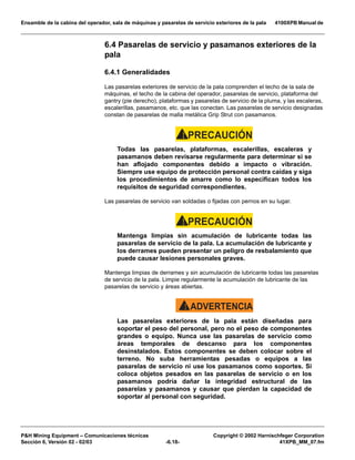 Ensamble de la cabina del operador, sala de máquinas y pasarelas de servicio exteriores de la pala 4100XPB Manual de
PH Mining Equipment – Comunicaciones técnicas Copyright © 2002 Harnischfeger Corporation
Sección 6, Versión 02 - 02/03 -6.18- 41XPB_MM_07.fm
6.4 Pasarelas de servicio y pasamanos exteriores de la
pala
6.4.1 Generalidades
Las pasarelas exteriores de servicio de la pala comprenden el techo de la sala de
máquinas, el techo de la cabina del operador, pasarelas de servicio, plataforma del
gantry (pie derecho), plataformas y pasarelas de servicio de la pluma, y las escaleras,
escalerillas, pasamanos, etc. que las conectan. Las pasarelas de servicio designadas
constan de pasarelas de malla metálica Grip Strut con pasamanos.
PRECAUCIÓN!
Todas las pasarelas, plataformas, escalerillas, escaleras y
pasamanos deben revisarse regularmente para determinar si se
han aflojado componentes debido a impacto o vibración.
Siempre use equipo de protección personal contra caídas y siga
los procedimientos de amarre como lo especifican todos los
requisitos de seguridad correspondientes.
Las pasarelas de servicio van soldadas o fijadas con pernos en su lugar.
PRECAUCIÓN!
Mantenga limpias sin acumulación de lubricante todas las
pasarelas de servicio de la pala. La acumulación de lubricante y
los derrames pueden presentar un peligro de resbalamiento que
puede causar lesiones personales graves.
Mantenga limpias de derrames y sin acumulación de lubricante todas las pasarelas
de servicio de la pala. Limpie regularmente la acumulación de lubricante de las
pasarelas de servicio y áreas abiertas.
ADVERTENCIA!
Las pasarelas exteriores de la pala están diseñadas para
soportar el peso del personal, pero no el peso de componentes
grandes o equipo. Nunca use las pasarelas de servicio como
áreas temporales de descanso para los componentes
desinstalados. Estos componentes se deben colocar sobre el
terreno. No suba herramientas pesadas o equipos a las
pasarelas de servicio ni use los pasamanos como soportes. Si
coloca objetos pesados en las pasarelas de servicio o en los
pasamanos podría dañar la integridad estructural de las
pasarelas y pasamanos y causar que pierdan la capacidad de
soportar al personal con seguridad.
 