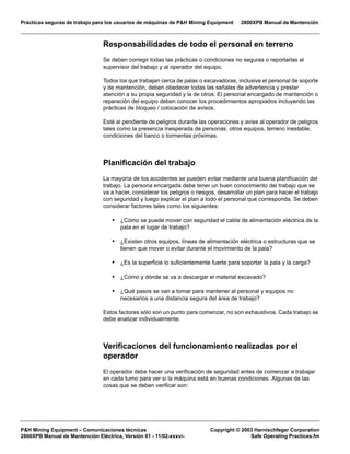 Prácticas seguras de trabajo para los usuarios de máquinas de P&H Mining Equipment 2800XPB Manual de Mantención
P&H Mining Equipment – Comunicaciones técnicas Copyright © 2003 Harnischfeger Corporation
2800XPB Manual de Mantención Eléctrica, Versión 01 - 11/02-xxxvi- Safe Operating Practices.fm
Responsabilidades de todo el personal en terreno
Se deben corregir todas las prácticas o condiciones no seguras o reportarlas al
supervisor del trabajo y al operador del equipo.
Todos los que trabajan cerca de palas o excavadoras, inclusive el personal de soporte
y de mantención, deben obedecer todas las señales de advertencia y prestar
atención a su propia seguridad y la de otros. El personal encargado de mantención o
reparación del equipo deben conocer los procedimientos apropiados incluyendo las
prácticas de bloqueo / colocación de avisos.
Esté al pendiente de peligros durante las operaciones y avise al operador de peligros
tales como la presencia inesperada de personas, otros equipos, terreno inestable,
condiciones del banco o tormentas próximas.
Planificación del trabajo
La mayoría de los accidentes se pueden evitar mediante una buena planificación del
trabajo. La persona encargada debe tener un buen conocimiento del trabajo que se
va a hacer, considerar los peligros o riesgos, desarrollar un plan para hacer el trabajo
con seguridad y luego explicar el plan a todo el personal que corresponda. Se deben
considerar factores tales como los siguientes:
• ¿Cómo se puede mover con seguridad el cable de alimentación eléctrica de la
pala en el lugar de trabajo?
• ¿Existen otros equipos, líneas de alimentación eléctrica o estructuras que se
tienen que mover o evitar durante el movimiento de la pala?
• ¿Es la superficie lo suficientemente fuerte para soportar la pala y la carga?
• ¿Cómo y dónde se va a descargar el material excavado?
• ¿Qué pasos se van a tomar para mantener al personal y equipos no
necesarios a una distancia segura del área de trabajo?
Estos factores sólo son un punto para comenzar, no son exhaustivos. Cada trabajo se
debe analizar individualmente.
Verificaciones del funcionamiento realizadas por el
operador
El operador debe hacer una verificación de seguridad antes de comenzar a trabajar
en cada turno para ver si la máquina está en buenas condiciones. Algunas de las
cosas que se deben verificar son:
 