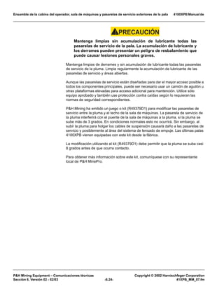 Ensamble de la cabina del operador, sala de máquinas y pasarelas de servicio exteriores de la pala 4100XPB Manual de
PH Mining Equipment – Comunicaciones técnicas Copyright © 2002 Harnischfeger Corporation
Sección 6, Versión 02 - 02/03 -6.24- 41XPB_MM_07.fm
PRECAUCIÓN!
Mantenga limpias sin acumulación de lubricante todas las
pasarelas de servicio de la pala. La acumulación de lubricante y
los derrames pueden presentar un peligro de resbalamiento que
puede causar lesiones personales graves.
Mantenga limpias de derrames y sin acumulación de lubricante todas las pasarelas
de servicio de la pluma. Limpie regularmente la acumulación de lubricante de las
pasarelas de servicio y áreas abiertas.
Aunque las pasarelas de servicio están diseñadas para dar el mayor acceso posible a
todos los componentes principales, puede ser necesario usar un camión de aguilón u
otras plataformas elevadas para acceso adicional para mantención. Utilice sólo
equipo aprobado y también use protección contra caídas según lo requieran las
normas de seguridad correspondientes.
PH Mining ha emitido un juego o kit (R49379D1) para modificar las pasarelas de
servicio entre la pluma y el techo de la sala de máquinas. La pasarela de servicio de
la pluma interferirá con el puente de la sala de máquinas a la pluma, si la pluma se
sube más de 3 grados. En condiciones normales esto no ocurrirá. Sin embargo, al
subir la pluma para holgar los cables de suspensión causará daño a las pasarelas de
servicio y posiblemente al área del sistema de tensado de empuje. Las últimas palas
4100XPB vienen equipadas con este kit desde la fábrica.
La modificación utilizando el kit (R49379D1) debe permitir que la pluma se suba casi
8 grados antes de que ocurra contacto.
Para obtener más información sobre este kit, comuníquese con su representante
local de PH MinePro.
 