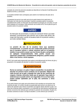 4100XPB Manual de Mantención Mecánica Ensamble de la cabina del operador, sala de máquinas y pasarelas de servicio
Copyright © 2002 Harnischfeger Corporation PH Mining Equipment – Comunicaciones técnicas
41XPB_MM_07.fm -6.27- Sección 6, Versión 02 - 02/03
completo de control de aire de la escalera se describe en la Sección 6 del Manual del
Sistema de Aire y Lubricación.
La escalera también tiene contrapeso para asistir en el balanceo del peso de la
escalera.
La pasarela de servicio que está cerca de la parte trasera de la pala tiene un
interruptor de límite tipo de proximidad. Cuando la escalera está en la posición
completamente subida, el interruptor de proximidad es activado por una placa, la cual
está instalada en la escalera. Esta activación da la señal al PLC de la pala de que la
escalera está en la posición subida.
AVISO
El interruptor de proximidad y la placa de activación tienen que estar
alineados correctamente para permitir que la placa esté dentro del
rango del interruptor cuando la escalera está en la posición subida y
así evitar señales falsas.
PRECAUCIÓN!
La presión de aire de la escalera tiene que ajustarse
correctamente. La presión de aire inadecuada podría provocar
que la escalera camine o rebote mientras está en la posición
subida, lo que podría causar que los frenos de giro y propulsión
se apliquen inesperadamente. Esto podría causar una
operación inesperada o posiblemente peligrosa y podría causar
daño a los frenos u otros equipos.
El PLC de la pala está programado para aplicar automáticamente los frenos de giro y
propulsión si la escalera de abordar no está en la posición subida.
ADVERTENCIA!
Nunca se acerque a la pala ni baje la escalerilla o la escalera de
abordar sin primero hacer contacto con el operador. Aléjese del
radio de giro de la pala y despeje las rutas de los camiones de
carguío y demás vehículos hasta que el operador haya dado la
señal de que se puede entrar con seguridad. Si no se hace esto,
podría quedar aplastado por la pala, los camiones u otros
vehículos.
En la parte trasera de la pala cerca del extremo de la escalera se encuentran tres
cordones de jalar. Un cordón de jalar se puede jalar para activar una alarma en la
cabina del operador para indicar al operador que alguien desea abordar la pala. Los
otros dos cordones están conectados a un ensamble de interruptores oscilantes que
activan una de las dos válvulas que controlan la posición de la escalera. Al jalar uno
de estos cordones se sube o se baja la escalera. La otra válvula que controla la
 