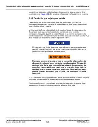 Ensamble de la cabina del operador, sala de máquinas y pasarelas de servicio exteriores de la pala 4100XPB Manual de
PH Mining Equipment – Comunicaciones técnicas Copyright © 2002 Harnischfeger Corporation
Sección 6, Versión 02 - 02/03 -6.28- 41XPB_MM_07.fm
operación de la escalera está ubicada en el descanso de la parte superior de la
escalera (vea la Figura 6-13). En la cabina del operador no hay control de escalera.
6.5.2 Escalerilla que se jala para bajarla
La escalerilla que se jala para bajarla tiene dos contrapesos grandes. Los
contrapesos se usan para mantener la escalerilla en su lugar, y para balancear el
peso y facilitar subirla y bajarla.
Un interruptor de límite está instalado en la pared de la sala de máquinas donde
descansa la parte superior de la escalerilla cuando está en la posición
completamente subida. Cuando la escalerilla está en la posición completamente
subida, la escalerilla activa el interruptor de límite. Esta activación da la señal al PLC
de la pala de que la escalerilla está en la posición subida.
AVISO
El interruptor de límite tiene que estar alineado correctamente para
permitir que el interruptor se active cuando la escalerilla está en la
posición subida y así evitar señales falsas.
ADVERTENCIA!
Nunca se acerque a la pala ni baje la escalerilla o la escalera de
abordar sin primero hacer contacto con el operador. Aléjese del
radio de giro de la pala y despeje las rutas de los camiones de
carguío y demás vehículos hasta que el operador haya dado la
señal de que se puede entrar con seguridad. Si no se hace esto,
podría quedar aplastado por la pala, los camiones u otros
vehículos.
El PLC de la pala está programado para aplicar automáticamente los frenos de giro y
propulsión si la escalerilla no está en la posición completamente subida.
Puesto que el operador no puede ver la escalerilla, la escalera de abordar debe
usarse como el medio principal para abordar y bajarse de la pala.
 