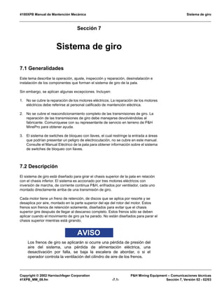 4100XPB Manual de Mantención Mecánica Sistema de giro
Copyright © 2002 Harnischfeger Corporation PH Mining Equipment – Comunicaciones técnicas
41XPB_MM_08.fm -7.1- Sección 7, Versión 02 - 02/03
Sección 7
Sistema de giro
7.1 Generalidades
Este tema describe la operación, ajuste, inspección y reparación, desinstalación e
instalación de los componentes que forman el sistema de giro de la pala.
Sin embargo, se aplican algunas excepciones. Incluyen:
1. No se cubre la reparación de los motores eléctricos. La reparación de los motores
eléctricos debe referirse al personal calificado de mantención eléctrica.
2. No se cubre el reacondicionamiento completo de las transmisiones de giro. La
reparación de las transmisiones de giro debe manejarse devolviéndolas al
fabricante. Comuníquese con su representante de servicio en terreno de PH
MinePro para obtener ayuda.
3. El sistema de switches de bloqueo con llaves, el cual restringe la entrada a áreas
que podrían presentar un peligro de electrocutación, no se cubre en este manual.
Consulte el Manual Eléctrico de la pala para obtener información sobre el sistema
de switches de bloqueo con llaves.
7.2 Descripción
El sistema de giro está diseñado para girar el chasis superior de la pala en relación
con el chasis inferior. El sistema es accionado por tres motores eléctricos con
inversión de marcha, de corriente continua PH, enfriados por ventilador, cada uno
montado directamente arriba de una transmisión de giro.
Cada motor tiene un freno de retención, de discos que se aplica por resorte y se
desaplica por aire, montado en la parte superior del eje del rotor del motor. Estos
frenos son frenos de retención solamente, diseñados para evitar que el chasis
superior gire después de llegar al descanso completo. Estos frenos sólo se deben
aplicar cuando el movimiento de giro ya ha parado. No están diseñados para parar el
chasis superior mientras está girando.
AVISO
Los frenos de giro se aplicarán si ocurre una pérdida de presión del
aire del sistema, una pérdida de alimentación eléctrica, una
desactivación por falla, se baja la escalera de abordar, o si el
operador controla la ventilación del cilindro de aire de los frenos.
 
