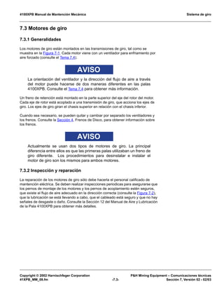4100XPB Manual de Mantención Mecánica Sistema de giro
Copyright © 2002 Harnischfeger Corporation PH Mining Equipment – Comunicaciones técnicas
41XPB_MM_08.fm -7.3- Sección 7, Versión 02 - 02/03
7.3 Motores de giro
7.3.1 Generalidades
Los motores de giro están montados en las transmisiones de giro, tal como se
muestra en la Figura 7-1. Cada motor viene con un ventilador para enfriamiento por
aire forzado (consulte el Tema 7.4).
AVISO
La orientación del ventilador y la dirección del flujo de aire a través
del motor puede hacerse de dos maneras diferentes en las palas
4100XPB. Consulte el Tema 7.4 para obtener más información.
Un freno de retención está montado en la parte superior del eje del rotor del motor.
Cada eje de rotor está acoplado a una transmisión de giro, que acciona los ejes de
giro. Los ejes de giro giran el chasis superior en relación con el chasis inferior.
Cuando sea necesario, se pueden quitar y cambiar por separado los ventiladores y
los frenos. Consulte la Sección 4, Frenos de Disco, para obtener información sobre
los frenos.
AVISO
Actualmente se usan dos tipos de motores de giro. La principal
diferencia entre ellos es que las primeras palas utilizaban un freno de
giro diferente. Los procedimientos para desinstalar e instalar el
motor de giro son los mismos para ambos motores.
7.3.2 Inspección y reparación
La reparación de los motores de giro sólo debe hacerla el personal calificado de
mantención eléctrica. Se deben realizar inspecciones periodicas para asegurarse que
los pernos de montaje de los motores y los pernos de acoplamiento estén seguros,
que existe el flujo de aire adecuado en la dirección correcta (consulte la Figura 7-2),
que la lubricación se está llevando a cabo, que el cableado está seguro y que no hay
señales de desgaste o daño. Consulte la Sección 12 del Manual de Aire y Lubricación
de la Pala 4100XPB para obtener más detalles.
 