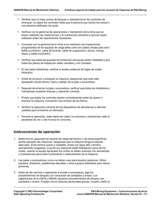 2800XPB Manual de Mantención Eléctrica Prácticas seguras de trabajo para los usuarios de máquinas de P&H Mining
Copyright © 2003 Harnischfeger Corporation P&H Mining Equipment – Comunicaciones técnicas
Safe Operating Practices.fm -xxxvii-2800XPB Manual de Mantención Eléctrica, Versión 01 - 11/
• Verificar que no haya avisos de bloqueo o advertencia en los controles de
arranque; no opere los controles hasta que la persona que colocó los avisos o
una persona calificada, los quite.
• Verificar con la gerencia de operaciones y mantención de la mina que se
hayan realizado las inspecciones y la mantención periódica y que se hayan
realizado todas las reparaciones necesarias.
• Consultar con la gerencia de la mina si se realizaron las inspecciones
programadas de los equipos de carga tales como los cables (líneas para abrir
balde (cucharón), cable de levante, cable de suspensión), pluma, mango
(lápiz) y balde (cucharón).
• Verificar que todas las guardas de protección del equipo estén instaladas y que
todas las placas de inspección estén cerradas y con candado.
• En las palas hidráulicas, verificar si existe evidencia de fugas de aceite
hidráulico.
• Antes de arrancar o energizar la máquina, asegurarse que todo esté
despejado viendo dentro, fuera y debajo de la pala o excavadora.
• Después de arrancar la pala o excavadora, verificar que todos los medidores e
indicadores muestren lecturas y operación correcta.
• Probar que todos los controles operen correctamente antes de operar o
avanzar la máquina, incluyendo una revisión de los frenos.
• Verificar la operación correcta de los dispositivos de advertencia y alarmas
audibles para el avance en retroceso.
• Durante la operación, estar alerta de ruidos no comunes o vibraciones; esté al
pendiente de ver u oler humos no comunes.
Instrucciones de operación
1. Determine la capacidad de soporte de carga del terreno u de otras superficies
donde operarán las máquinas. Asegúrese que la máquina tenga el soporte
adecuado. Evite terreno suave o inestable, áreas con agua alta y terreno
parcialmente congelado. Cuando las máquinas están trabajando cerca de los
cortes, usando el equipo apropiado los cortes se deben suavizar con pendientes
o inclinaciones para evitar hundimiento o deslizamiento de la máquina.
2. Las palas o excavadoras nunca se deben usar para levantar personas. Utilice
escalera, andamios, plataformas elevadas u otros equipos diseñados para elevar
personas.
3. Antes de dar servicio o reparación a la pala o excavadora, siga los
procedimientos de bloqueo con colocación de candados y avisos. Los
reglamentos de la OSHA y MSHA requieren procedimientos de bloqueo con
candados y avisos. Pueden ocurrir lesiones personales graves, muerte y daño al
 