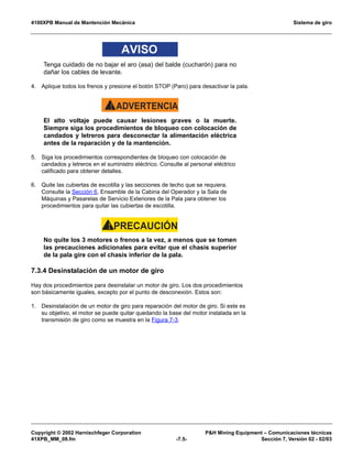 4100XPB Manual de Mantención Mecánica Sistema de giro
Copyright © 2002 Harnischfeger Corporation PH Mining Equipment – Comunicaciones técnicas
41XPB_MM_08.fm -7.5- Sección 7, Versión 02 - 02/03
AVISO
Tenga cuidado de no bajar el aro (asa) del balde (cucharón) para no
dañar los cables de levante.
4. Aplique todos los frenos y presione el botón STOP (Paro) para desactivar la pala.
ADVERTENCIA!
El alto voltaje puede causar lesiones graves o la muerte.
Siempre siga los procedimientos de bloqueo con colocación de
candados y letreros para desconectar la alimentación eléctrica
antes de la reparación y de la mantención.
5. Siga los procedimientos correspondientes de bloqueo con colocación de
candados y letreros en el suministro eléctrico. Consulte al personal eléctrico
calificado para obtener detalles.
6. Quite las cubiertas de escotilla y las secciones de techo que se requiera.
Consulte la Sección 6, Ensamble de la Cabina del Operador y la Sala de
Máquinas y Pasarelas de Servicio Exteriores de la Pala para obtener los
procedimientos para quitar las cubiertas de escotilla.
PRECAUCIÓN!
No quite los 3 motores o frenos a la vez, a menos que se tomen
las precauciones adicionales para evitar que el chasis superior
de la pala gire con el chasis inferior de la pala.
7.3.4 Desinstalación de un motor de giro
Hay dos procedimientos para desinstalar un motor de giro. Los dos procedimientos
son básicamente iguales, excepto por el punto de desconexión. Estos son:
1. Desinstalación de un motor de giro para reparación del motor de giro. Si este es
su objetivo, el motor se puede quitar quedando la base del motor instalada en la
transmisión de giro como se muestra en la Figura 7-3.
 