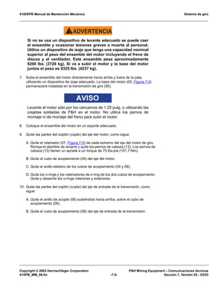 4100XPB Manual de Mantención Mecánica Sistema de giro
Copyright © 2002 Harnischfeger Corporation PH Mining Equipment – Comunicaciones técnicas
41XPB_MM_08.fm -7.9- Sección 7, Versión 02 - 02/03
ADVERTENCIA!
Si no se usa un dispositivo de levante adecuado se puede caer
el ensamble y ocasionar lesiones graves o muerte al personal.
Utilice un dispositivo de izaje que tenga una capacidad nominal
superior al peso del ensamble del motor incluyendo el freno de
discos y el ventilador. Este ensamble pesa aproximadamente
8200 lbs. (3726 kg). Si va a subir el motor y la base del motor
juntos el peso es 9325 lbs. (4237 kg).
7. Suba el ensamble del motor directamente hacia arriba y fuera de la pala,
utilizando un dispositivo de izaje adecuado. La base del motor (05, Figura 7-3)
permanecerá instalada en la transmisión de giro (06).
AVISO
Levante el motor sólo por los cáncamos de 1.25 pulg, o utilizando las
orejetas soldadas de PH en el motor. No utilice los pernos de
montaje ni de montaje del freno para subir el motor.
8. Coloque el ensamble del motor en un soporte adecuado.
9. Quite las partes del coplón (cople) del eje del motor, como sigue:
A. Quite el retenedor (07, Figura 7-5) de cada extremo del eje del motor de giro.
Rompa el alambre de amarre y quite los pernos de cabeza (13). Los pernos de
cabeza (13) tienen un apriete a un torque de 75 lbs-pie (101.7 Nm).
B. Quite el cubo de acoplamiento (04) del eje del motor.
C. Quite el anillo elástico de los cubos de acoplamiento (04 y 08).
D. Quite los o-rings y los retenedores de o-ring de los dos cubos de acoplamiento.
Quite y deseche los o-rings interiores y exteriores.
10. Quite las partes del coplón (cople) del eje de entrada de la transmisión, como
sigue:
A. Quite el anillo de acople (06) subiéndolo hacia arriba, sobre el cubo de
acoplamiento (08).
B. Quite el cubo de acoplamiento (08) del eje de entrada de la transmisión.
 