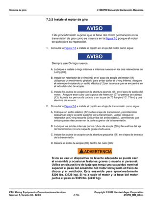 Sistema de giro 4100XPB Manual de Mantención Mecánica
PH Mining Equipment – Comunicaciones técnicas Copyright © 2002 Harnischfeger Corporation
Sección 7, Versión 02 - 02/03 -7.10- 41XPB_MM_08.fm
7.3.5 Instale el motor de giro
AVISO
Este procedimiento supone que la base del motor permaneció en la
transmisión de giro como se muestra en la Figura 7-3 porque el motor
se quitó para su reparación.
1. Consulte la Figura 7-5 e instale el coplón en el eje del motor como sigue:
AVISO
Siempre use O-rings nuevos.
A. Lubrique e instale o-rings internos e internos nuevos en los dos retenedores de
o-ring (05).
B. Instale un retenedor de o-ring (05) en el cubo de acople del motor (04)
utilizando un movimiento giratorio para evitar dañar el o-ring interno. Asegure
el retenedor instalando un anillo elástico (12) en la ranura que se encuentra en
el lado del cubo de acople.
C. Instale los cubos de acople con la abertura grande (04) en el ejes de salida del
motor. Asegure este cubo con la placa de retención (07) y pernos de cabeza
(13). Apriete los pernos de cabeza a un toque de 75 lbs-pie (101.7 Nm) y use
alambre de amarre.
2. Consulte la Figura 7-5 e instale el coplón en el eje de transmisión como sigue:
A. Coloque un anillo elástico (12) sobre el eje de transmisión, permitiéndole
descansar sobre la parte superior de la transmisión. Luego coloque el
retenedor de O-ring restante (05) arriba del anillo elástico, permitiendo que
ambas partes descansen en la parte superior de la transmisión.
B. Lubrique las estrías internas de los cubos de acople (08) y las estrías del eje
de transmisión con una capa de grasa multi-usos.
C. Instale los cubos de acople con la abertura pequeña (08) en el ejes de entrada
de la transmisión.
D. Deslice el anillo de acople (06) dentro del cubo (08).
ADVERTENCIA!
Si no se usa un dispositivo de levante adecuado se puede caer
el ensamble y ocasionar lesiones graves o muerte al personal.
Utilice un dispositivo de izaje que tenga una capacidad nominal
superior al peso del ensamble del motor incluyendo el freno de
discos y el ventilador. Este ensamble pesa aproximadamente
8200 lbs. (3726 kg). Si va a subir el motor y la base del motor
juntos el peso es 9325 lbs. (4237 kg).
 