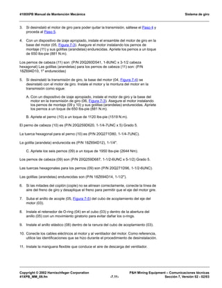 4100XPB Manual de Mantención Mecánica Sistema de giro
Copyright © 2002 Harnischfeger Corporation PH Mining Equipment – Comunicaciones técnicas
41XPB_MM_08.fm -7.11- Sección 7, Versión 02 - 02/03
3. Si desinstaló el motor de giro para poder quitar la transmisión, sáltese el Paso 4 y
proceda al Paso 5.
4. Con un dispositivo de izaje apropiado, instale el ensamble del motor de giro en la
base del motor (05, Figura 7-3). Asegure el motor instalando los pernos de
montaje (11) y sus golillas (arandelas) endurecidas. Apriete los pernos a un toque
de 650 lbs-pie (881 N.m).
Los pernos de cabeza (11) son: (P/N 20Q260D541, 1-8UNC x 3-1/2 cabeza
hexagonal) Las golillas (arandelas) para los pernos de cabeza (11) son: (P/N
18Z694D10, 1 endurecidas)
5. Si desinstaló la transmisión de giro, la base del motor (04, Figura 7-4) se
desinstaló con el motor de giro. Instale el motor y la montura del motor en la
transmisión como sigue:
A. Con un dispositivo de izaje apropiado, instale el motor de giro y la base del
motor en la transmisión de giro (06, Figura 7-3). Asegure el motor instalando
los pernos de montaje (09 y 10) y sus golillas (arandelas) endurecidas. Apriete
los pernos a un toque de 650 lbs-pie (881 N.m).
B. Apriete el perno (10) a un toque de 1120 lbs-pie (1519 N.m).
El perno de cabeza (10) es (P/N 20Q259D620, 1-1/4-7UNC x 5) Grado 5.
La tuerca hexagonal para el perno (10) es (P/N 20Q271D80, 1-1/4-7UNC).
La golilla (arandela) endurecida es (P/N 18Z694D12), 1-1/4.
C. Apriete los seis pernos (09) a un toque de 1950 lbs-pie (2644 Nm).
Los pernos de cabeza (09) son (P/N 20Q259D687, 1-1/2-6UNC x 5-1/2) Grado 5.
Las tuercas hexagonales para los pernos (09) son (P/N 20Q271D96, 1-1/2-6UNC).
Las golillas (arandelas) endurecidas son (P/N 18Z694D14, 1-1/2).
6. Si las mitades del coplón (cople) no se alinean correctamente, conecte la línea de
aire del freno de giro y desaplique el freno para permitir que el eje del motor gire.
7. Suba el anillo de acople (05, Figura 7-5) del cubo de acoplamiento del eje del
motor (03).
8. Instale el retenedor de O-ring (04) en el cubo (03) y dentro de la abertura del
anillo (05) con un movimiento giratorio para evitar dañar los o-rings.
9. Instale el anillo elástico (08) dentro de la ranura del cubo de acoplamiento (03).
10. Conecte los cables eléctricos al motor y al ventilador del motor. Como referencia,
utilice las identificaciones que se hizo durante el procedimiento de desinstalación.
11. Instale la manguera flexible que conduce el aire de descarga del ventilador.
 