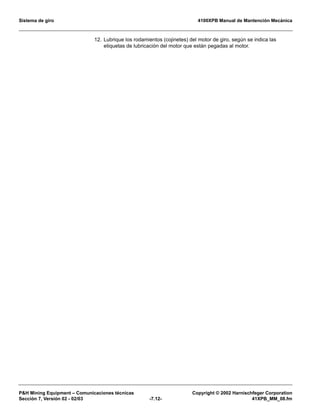 Sistema de giro 4100XPB Manual de Mantención Mecánica
PH Mining Equipment – Comunicaciones técnicas Copyright © 2002 Harnischfeger Corporation
Sección 7, Versión 02 - 02/03 -7.12- 41XPB_MM_08.fm
12. Lubrique los rodamientos (cojinetes) del motor de giro, según se indica las
etiquetas de lubricación del motor que están pegadas al motor.
 
