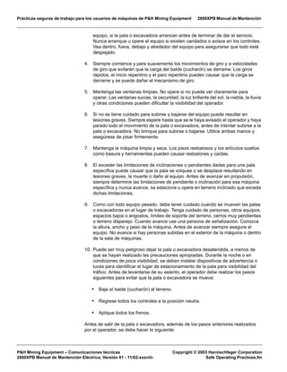 Prácticas seguras de trabajo para los usuarios de máquinas de P&H Mining Equipment 2800XPB Manual de Mantención
P&H Mining Equipment – Comunicaciones técnicas Copyright © 2003 Harnischfeger Corporation
2800XPB Manual de Mantención Eléctrica, Versión 01 - 11/02-xxxviii- Safe Operating Practices.fm
equipo, si la pala o excavadora arrancan antes de terminar de dar el servicio.
Nunca arranque u opere el equipo si existen candados o avisos en los controles.
Vea dentro, fuera, debajo y alrededor del equipo para asegurarse que todo esté
despejado.
4. Siempre comience y pare suavemente los movimientos de giro y a velocidades
de giro que evitarán que la carga del balde (cucharón) se derrame. Los giros
rápidos, el inicio repentino y el paro repentino pueden causar que la carga se
derrame y se puede dañar el mecanismo de giro.
5. Mantenga las ventanas limpias. No opere si no puede ver claramente para
operar. Las ventanas sucias, la oscuridad, la luz brillante del sol, la niebla, la lluvia
y otras condiciones pueden dificultar la visibilidad del operador.
6. Si no se tiene cuidado para subirse y bajarse del equipo puede resultar en
lesiones graves. Siempre espere hasta que se le haya avisado el operador y haya
parado todo el movimiento de la pala o excavadora, antes de intentar subirse a la
pala o excavadora. No brinque para subirse o bajarse. Utilice ambas manos y
asegúrese de pisar firmemente.
7. Mantenga la máquina limpia y seca. Los pisos resbalosos y los artículos sueltos
como basura y herramientas pueden causar resbalones y caídas.
8. El exceder las limitaciones de inclinaciones o pendientes dadas para una pala
específica puede causar que la pala se volquee o se desplace resultando en
lesiones graves, la muerte o daño al equipo. Antes de avanzar en propulsión,
siempre determine las limitaciones de pendiente o inclinación para esa máquina
específica y nunca avance, se estacione u opere en terreno inclinado que exceda
dichas limitaciones.
9. Como con todo equipo pesado, debe tener cuidado cuando se mueven las palas
o excavadoras en el lugar de trabajo. Tenga cuidado de personas, otros equipos,
espacios bajos o angostos, límites de soporte del terreno, cerros muy pendientes
o terreno disparejo. Cuando avance use una persona de señalización. Conozca
la altura, ancho y peso de la máquina. Antes de avanzar siempre asegure el
equipo. No avance si hay personas subidas en el exterior de la máquina o dentro
de la sala de máquinas.
10. Puede ser muy peligroso dejar la pala o excavadora desatendida, a menos de
que se hayan realizado las precauciones apropiadas. Durante la noche o en
condiciones de poca visibilidad, se deben instalar dispositivos de advertencia o
luces para identificar el lugar de estacionamiento de la pala para visibilidad del
tráfico. Antes de levantarse de su asiento, el operador debe realizar los pasos
siguientes para evitar que la pala o excavadora se mueva:
• Baje el balde (cucharón) al terreno.
• Regrese todos los controles a la posición neutra.
• Aplique todos los frenos.
Antes de salir de la pala o excavadora, además de los pasos anteriores realizados
por el operador, se debe hacer lo siguiente:
 