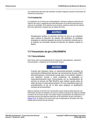 Sistema de giro 4100XPB Manual de Mantención Mecánica
PH Mining Equipment – Comunicaciones técnicas Copyright © 2002 Harnischfeger Corporation
Sección 7, Versión 02 - 02/03 -7.16- 41XPB_MM_08.fm
Los rodamientos del motor del ventilador se deben engrasar durante la lubricación de
mantención preventiva.
7.4.4 Instalación
La instalación es el inverso de la desinstalación. Siempre verifique la dirección de
rotación del motor y asegúrese que esté deacuerdo con la flecha direccional que
viene en el ventilador. Si la rotación no es correcta, cambie la dirección de rotación
del motor alternando cualquier par de cables del motor.
AVISO
Simplemente verificar la dirección del flujo de aire no es suficiente
para verificar la dirección de rotación del ventilador. El ventilador
empujará un volumen pequeño de aire en la dirección correcta aun si
la rotación es incorrecta. Revise la dirección de rotación usando la
flecha.
7.5 Transmisión de giro (100J5949F4)
7.5.1 Generalidades
Este Tema cubre los procedimientos de inspección, desinstalación, reparación
recomendada e instalación de la transmisión de giro.
AVISO
Cuando sea necesario hacer un reacondicionamiento completo se
recomienda enfáticamente devolver las transmisiones de giro a PH
Mining Equipment. Únicamente cuando esto no es práctico, debido a
una ubicación remota u otros problemas, es aceptable un
reacondicionamiento local. Comuníquese con su representante de
servicio en terreno de PH MinePro para obtener ayuda antes de
tratar de hacer el reacondicionamiento. Es muy importante seguir los
procedimientos al pie de la letra para asegurar el desempeño
correcto de la transmisión.
Algunos reportes en terreno han mencionado casos donde la placa base de una
transmisión de giro fue soldada a la corona y donde el cáncamo de izaje fue soldado
al exterior de la corona de giro. No realice ningún procedimiento de soldadura en el
engranaje (corona) de segunda reducción de la transmisión de giro (consulte la
Figura 7-10). El soldar en la corona hará que el engranaje no se pueda usar más,
puesto que provocará fisuras internas.
 
