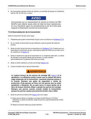 4100XPB Manual de Mantención Mecánica Sistema de giro
Copyright © 2002 Harnischfeger Corporation PH Mining Equipment – Comunicaciones técnicas
41XPB_MM_08.fm -7.19- Sección 7, Versión 02 - 02/03
4. Se recomienda cambiar la bola de soporte y la arandela de empuje si la distancia
total es 3/8 (8.128 mm) o mayor.
AVISO
Comuníquese con su representante de servicio en terreno de PH
MinePro para obtener ayuda antes de tratar de hacer reparaciones.
Es muy importante seguir los procedimientos al pie de la letra para
asegurar el desempeño correcto de la transmisión.
7.5.4 Desinstalación de la transmisión
Quite la transmisión de giro como sigue:
1. Prepárese para quitar la transmisión de giro como se indica en el Subtema 7.3.3.
2. Si va a quitar la transmisión de giro delantera, quite la guarda del cable de
levante.
3. Quite el motor de giro tal como se describe en el Subtema 7.3.4. Puesto que va a
desinstalar la transmisión de giro, desinstale la base del motor con el motor como
se muestra en la Figura 7-4.
4. Drene el aceite de la caja de la transmisión en un recipiente adecuado. La salida
de drenaje se encuentra debajo del tornamesa. La caja contiene
aproximadamente 70 galones (264 litros) de aceite.
5. Quite la varilla medidora y el tubo de drenaje (Figura 7-9).
6. Limpie el exterior de la caja de transmisión.
ADVERTENCIA!
La ruptura brusca de los pernos de montaje (08, Figura 7-9) al
apretarlos o al aflojarlos puede causar que la cabeza del perno
salga disparada de la transmisión, causando lesiones graves o
la muerte. Siempre use gafas de seguridad y careta de
protección. Evite pararse en línea con los pernos que se están
apretando o aflojando. No se pare cerca ni toque partes de la
llave de torque mientras afloja o aprieta los pernos de montaje.
Siempre use pernos nuevos cuando instale la transmisión,
porque los pernos usados previamente tienden más a fallar.
7. Quite los pernos de cabeza (08, Figura 7-9) como sigue:
A. Estos pernos tienen un apriete a un torque de 822 lbs-pie (1114 Nm).
Utilizando un patrón de estrella, afloje los pernos a aproximadamente el 50%
del torque.
B. Repita el proceso hasta que pueda retirarlos.
 