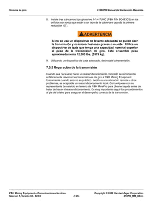 Sistema de giro 4100XPB Manual de Mantención Mecánica
PH Mining Equipment – Comunicaciones técnicas Copyright © 2002 Harnischfeger Corporation
Sección 7, Versión 02 - 02/03 -7.20- 41XPB_MM_08.fm
8. Instale tres cáncamos tipo giratorios 1-1/4-7UNC (PH P/N 6Q483D3) en los
orificios con rosca que están a un lado de la cubierta o tapa de la primera
reducción (07).
ADVERTENCIA!
Si no se usa un dispositivo de levante adecuado se puede caer
la transmisión y ocasionar lesiones graves o muerte. Utilice un
dispositivo de izaje que tenga una capacidad nominal superior
al peso de la transmisión de giro. Este ensamble pesa
aproximadamente 12,300 lbs. (5579 kg).
9. Utilizando un dispositivo de izaje adecuado, desinstale la transmisión.
7.5.5 Reparación de la transmisión
Cuando sea necesario hacer un reacondicionamiento completo se recomienda
enfáticamente devolver las transmisiones de giro a PH Mining Equipment.
Únicamente cuando esto no es práctico, debido a una ubicación remota u otros
problemas, es aceptable un reacondicionamiento local. Comuníquese con su
representante de servicio en terreno de PH MinePro para obtener ayuda antes de
tratar de hacer el reacondicionamiento. Es muy importante seguir los procedimientos
al pie de la letra para asegurar el desempeño correcto de la transmisión.
 