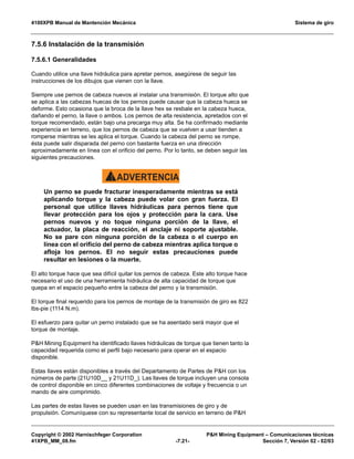 4100XPB Manual de Mantención Mecánica Sistema de giro
Copyright © 2002 Harnischfeger Corporation PH Mining Equipment – Comunicaciones técnicas
41XPB_MM_08.fm -7.21- Sección 7, Versión 02 - 02/03
7.5.6 Instalación de la transmisión
7.5.6.1 Generalidades
Cuando utilice una llave hidráulica para apretar pernos, asegúrese de seguir las
instrucciones de los dibujos que vienen con la llave.
Siempre use pernos de cabeza nuevos al instalar una transmisión. El torque alto que
se aplica a las cabezas huecas de los pernos puede causar que la cabeza hueca se
deforme. Esto ocasiona que la broca de la llave hex se resbale en la cabeza hueca,
dañando el perno, la llave o ambos. Los pernos de alta resistencia, apretados con el
torque recomendado, están bajo una precarga muy alta. Se ha confirmado mediante
experiencia en terreno, que los pernos de cabeza que se vuelven a usar tienden a
romperse mientras se les aplica el torque. Cuando la cabeza del perno se rompe,
ésta puede salir disparada del perno con bastante fuerza en una dirección
aproximadamente en línea con el orificio del perno. Por lo tanto, se deben seguir las
siguientes precauciones.
ADVERTENCIA!
Un perno se puede fracturar inesperadamente mientras se está
aplicando torque y la cabeza puede volar con gran fuerza. El
personal que utilice llaves hidráulicas para pernos tiene que
llevar protección para los ojos y protección para la cara. Use
pernos nuevos y no toque ninguna porción de la llave, el
actuador, la placa de reacción, el anclaje ni soporte ajustable.
No se pare con ninguna porción de la cabeza o el cuerpo en
línea con el orificio del perno de cabeza mientras aplica torque o
afloja los pernos. El no seguir estas precauciones puede
resultar en lesiones o la muerte.
El alto torque hace que sea difícil quitar los pernos de cabeza. Este alto torque hace
necesario el uso de una herramienta hidráulica de alta capacidad de torque que
quepa en el espacio pequeño entre la cabeza del perno y la transmisión.
El torque final requerido para los pernos de montaje de la transmisión de giro es 822
lbs-pie (1114 N.m).
El esfuerzo para quitar un perno instalado que se ha asentado será mayor que el
torque de montaje.
PH Mining Equipment ha identificado llaves hidráulicas de torque que tienen tanto la
capacidad requerida como el perfil bajo necesario para operar en el espacio
disponible.
Estas llaves están disponibles a través del Departamento de Partes de PH con los
números de parte (21U10D__ y 21U11D_). Las llaves de torque incluyen una consola
de control disponible en cinco diferentes combinaciones de voltaje y frecuencia o un
mando de aire comprimido.
Las partes de estas llaves se pueden usan en las transmisiones de giro y de
propulsión. Comuníquese con su representante local de servicio en terreno de PH
 
