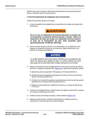Sistema de giro 4100XPB Manual de Mantención Mecánica
PH Mining Equipment – Comunicaciones técnicas Copyright © 2002 Harnischfeger Corporation
Sección 7, Versión 02 - 02/03 -7.22- 41XPB_MM_08.fm
MinePro para que le ayuden a determinar exactamente qué componentes de las
llaves se requieren para su tarea particular.
7.5.6.2 Procedimiento de instalación de la transmisión
Instale la transmisión de giro como sigue:
1. Limpie la superficie de la plataforma y la superficie de montaje de la placa de la
transmisión.
ADVERTENCIA!
Si no se usa un dispositivo de levante adecuado se puede caer
la transmisión y ocasionar lesiones graves o muerte. Utilice un
dispositivo de izaje que tenga una capacidad nominal superior
al peso de la transmisión de giro. Este ensamble pesa
aproximadamente 12,300 lbs. (5579 kg).
2. Alinee el orificio del perno de 3/4 en la transmisión y en la plataforma, para
asegurar la alineación correcta de la transmisión. Baje la transmisión a su
posición en la placa de plataforma.
AVISO
La varilla medidora de la transmisión interferirá con la instalación del
perno de cabeza justo debajo de ésta. La varilla medidora se tiene
que quitar de la transmisión para instalar este perno en el orificio.
3. Aplique compuesto químico antiagarrotante a la rosca de los pernos de cabeza
hueca de 1 pulgada de diámetro (08, Figura 7-9) y apriete de la siguiente manera:
A. Apriete dos pernos (separados 180 grados) a 615 lbs-pie (834 N.m).
B. Apriete dos pernos (separados 90 grados) de cada uno de los dos primeros
pernos a 615 lbs-pie (834 N.m).
C. Continúe con el patrón de apriete cruzado hasta que todos los pernos queden
apretados con un torque de 615 lbs-pie (834 N.m).
D. Repita los pasos anteriores, apretando los pernos a un toque de 822 lbs-pie
(1114 N.m).
4. Lubrique con antiagarrotante e instale el perno de cabeza hueca de 3/4 y apriete
a un torque de 453 lbs pie (614 N.m).
5. Instale los tubos de drenaje de aceite y varilla medidora (Figura 7-9).
6. Agregue aceite del tipo y cantidad especificados en el Manual de Aire y
Lubricación a través del tubo de la varilla medidora.
 