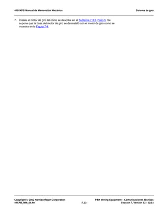 4100XPB Manual de Mantención Mecánica Sistema de giro
Copyright © 2002 Harnischfeger Corporation PH Mining Equipment – Comunicaciones técnicas
41XPB_MM_08.fm -7.23- Sección 7, Versión 02 - 02/03
7. Instale el motor de giro tal como se describe en el Subtema 7.3.5, Paso 5. Se
supone que la base del motor de giro se desinstaló con el motor de giro como se
muestra en la Figura 7-4.
 