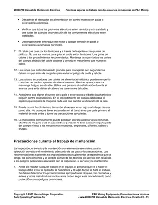 2800XPB Manual de Mantención Eléctrica Prácticas seguras de trabajo para los usuarios de máquinas de P&H Mining
Copyright © 2003 Harnischfeger Corporation P&H Mining Equipment – Comunicaciones técnicas
Safe Operating Practices.fm -xxxix-2800XPB Manual de Mantención Eléctrica, Versión 01 - 11/
• Desactivar el interruptor de alimentación del control maestro en palas o
excavadoras eléctricas.
• Verificar que todos los gabinetes eléctricos estén cerrados y con candado y
que todas las guardas de protección de los componentes eléctricos estén
instaladas.
• Desenganchar el embrague del motor y apagar el motor en palas o
excavadoras accionadas por motor.
11. El cable que pasa por los tambores y a través de las poleas crea puntos de
pellizco. No use sus manos para guiar el cable en los tambores. Use guías de
cables o los procedimientos recomendados. Mantenga la ropa y todas las partes
del cuerpo alejadas del cable pasante y de todo el mecanismo que mueve el
cable.
12. Las rocas que estén demasiado grandes para manejarlas con seguridad se
deben romper antes de cargarlas para evitar el peligro de caída y rebote.
13. Las palas o excavadoras con cables de alimentación eléctrica pueden romper la
conexión del cable o aplastar el cable al avanzar. Mientras opera y avanza
mantenga holgura en el cable. Utilice una persona de señalización durante el
avance para evitar dañar el cable o las conexiones del cable.
14. Asegúrese que al girar el cuerpo de la pala o excavadora o el balde (cucharón) no
peguen contra obstrucciones. En el procedimiento del trabajo establezca el
espacio que requiere la máquina cada vez que cambie la ubicación de la pala.
15. Puede ocurrir hundimiento o derrumbe al excavar en un rajo o a lo largo de una
pared alta. No provoque áreas socavadas en el banco sino que quite primero el
material de más arriba o tome las precauciones apropiadas.
16. La maquinaria en movimiento puede pellizcar, atorar o aplastar a las personas.
Mientras la máquina está en operación el personal no debe acercar ninguna parte
del cuerpo ni ropa a los mecanismos rotatorios, engranajes, piñones, cables u
orugas.
Precauciones durante el trabajo de mantención
La inspección, el servicio y la mantención son elementos esenciales para la
operación correcta y el rendimiento adecuado de las palas y las excavadoras. Las
recomendaciones siguientes se proporcionan para suplementar la experiencia que se
tenga, los conocimientos y el sentido común de los técnicos de servicio con respecto
a los peligros potenciales asociados con la inspección, el servicio y la mantención.
1. Antes de realizar cualquier trabajo en el equipo, el personal que va a hacer el
trabajo debe avisar al operador la naturaleza y el lugar donde se hará el trabajo.
Se deben determinar los procedimientos apropiados de bloqueo con candados y
avisos y todos los individuos involucrados deben seguir este procedimiento como
protección contra peligros potenciales.
 