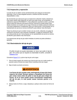 4100XPB Manual de Mantención Mecánica Sistema de giro
Copyright © 2002 Harnischfeger Corporation PH Mining Equipment – Comunicaciones técnicas
41XPB_MM_08.fm -7.25- Sección 7, Versión 02 - 02/03
7.6.2 Inspección y reparación
Los ejes de giro se deben revisar periódicamente para asegurar la lubricación
adecuada, y que no haya desgaste excesivo o dientes de piñón fisurados,
despostillados o rotos.
Se recomienda que cada eje de giro se inspeccione utilizando medios ultrasónicos.
Para poder realizar esta inspección sin tener que quitar el eje, se ha diseñado un
aditamento especial (P/N R40831F1). Este aditamento soportará el piñón y permitirá
quitar la placa de retención del extremo del eje. Entonces se puede probar el eje
desde el extremo con el piñón aún en lugar. Entonces se instala la placa de retención
y se quita el aditamento. El aditamento viene con instrucciones. Comuníquese con su
representante de servicio en terreno de MinePro para obtener más información.
Todos los piñones de giro se deben revisar una vez al año, utilizando una galga de
verificación de piñones, para chequear el desgaste. La galga de verificación viene
con instrucciones de uso. Comuníquese con su representante de servicio en terreno
de MinePro para obtener más información.
Las reparaciones del eje de giro están limitadas al cambio de partes dañadas o
gastadas.
7.6.3 Desinstalación del eje de giro
AVISO
El piñón de giro se puede desinstalar sin tener que quitar el eje de
giro. Si lo único que se requiere es desinstalar el piñón, consulte el
Subtema 7.6.4.
Consulte la Figura 7-11 y quite el eje de giro como sigue:
1. Gire el chasis superior de manera que el eje de giro que va a quitar quede en
posición sobre el frente de la base inferior (carbody) entre las orugas.
2. Baje el balde (cucharón) al terreno.
ADVERTENCIA!
Los frenos de giro pueden estar restringiendo el peso del chasis
superior de la pala. Siempre aplique y desaplique los frenos de
giro varias veces antes de quitar un eje de giro para relajar los
frenos. Si no lo hace puede causar movimientos inesperados
del eje de giro, lo cual puede causar lesiones graves o la
muerte.
3. Aplique todos los frenos. Luego, desaplique y aplique varias veces los frenos de
giro.
 
