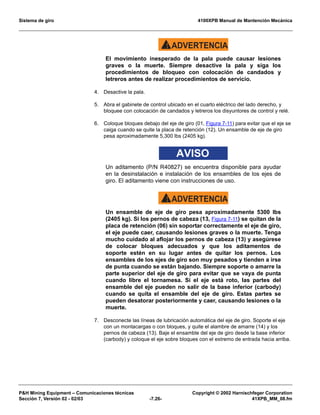 Sistema de giro 4100XPB Manual de Mantención Mecánica
PH Mining Equipment – Comunicaciones técnicas Copyright © 2002 Harnischfeger Corporation
Sección 7, Versión 02 - 02/03 -7.26- 41XPB_MM_08.fm
ADVERTENCIA!
El movimiento inesperado de la pala puede causar lesiones
graves o la muerte. Siempre desactive la pala y siga los
procedimientos de bloqueo con colocación de candados y
letreros antes de realizar procedimientos de servicio.
4. Desactive la pala.
5. Abra el gabinete de control ubicado en el cuarto eléctrico del lado derecho, y
bloquee con colocación de candados y letreros los disyuntores de control y relé.
6. Coloque bloques debajo del eje de giro (01, Figura 7-11) para evitar que el eje se
caiga cuando se quite la placa de retención (12). Un ensamble de eje de giro
pesa aproximadamente 5,300 lbs (2405 kg).
AVISO
Un aditamento (P/N R40827) se encuentra disponible para ayudar
en la desinstalación e instalación de los ensambles de los ejes de
giro. El aditamento viene con instrucciones de uso.
ADVERTENCIA!
Un ensamble de eje de giro pesa aproximadamente 5300 lbs
(2405 kg). Si los pernos de cabeza (13, Figura 7-11) se quitan de la
placa de retención (06) sin soportar correctamente el eje de giro,
el eje puede caer, causando lesiones graves o la muerte. Tenga
mucho cuidado al aflojar los pernos de cabeza (13) y asegúrese
de colocar bloques adecuados y que los aditamentos de
soporte estén en su lugar antes de quitar los pernos. Los
ensambles de los ejes de giro son muy pesados y tienden a irse
de punta cuando se están bajando. Siempre soporte o amarre la
parte superior del eje de giro para evitar que se vaya de punta
cuando libre el tornamesa. Si el eje está roto, las partes del
ensamble del eje pueden no salir de la base inferior (carbody)
cuando se quita el ensamble del eje de giro. Estas partes se
pueden desatorar posteriormente y caer, causando lesiones o la
muerte.
7. Desconecte las líneas de lubricación automática del eje de giro. Soporte el eje
con un montacargas o con bloques, y quite el alambre de amarre (14) y los
pernos de cabeza (13). Baje el ensamble del eje de giro desde la base inferior
(carbody) y coloque el eje sobre bloques con el extremo de entrada hacia arriba.
 