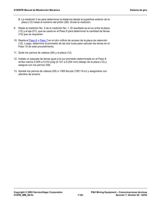 4100XPB Manual de Mantención Mecánica Sistema de giro
Copyright © 2002 Harnischfeger Corporation PH Mining Equipment – Comunicaciones técnicas
41XPB_MM_08.fm -7.29- Sección 7, Versión 02 - 02/03
B. La medición 2 es para determinar la distancia desde la superficie exterior de la
placa (12) hasta el extremo del piñón (08). Anote la medición.
9. Reste la medición No. 2 de la medición No. 1. El resultado es la luz entre la placa
(12) y el eje (01), que se usará en el Paso 9 para determinar la cantidad de lainas
(10) que se requieren.
10. Repita el Paso 6 y Paso 7 en el otro orificio de acceso de la placa de retención
(12). Luego, determine el promedio de las dos luces para calcular las lainas en el
Paso 10 de este procedimiento.
11. Quite los pernos de cabeza (09) y la placa (12).
12. Instale un paquete de lainas igual a la luz promedio determinada en el Paso 8
arriba menos 0.005 a 0.010 pulg (0.127 a 0.254 mm) debajo de la placa (12) y
asegure con los pernos (09).
13. Apriete los pernos de cabeza (09) a 1365 lbs-pie (1851 N.m) y asegúrelos con
alambre de amarre.
 