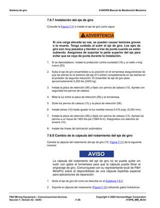 Sistema de giro 4100XPB Manual de Mantención Mecánica
PH Mining Equipment – Comunicaciones técnicas Copyright © 2002 Harnischfeger Corporation
Sección 7, Versión 02 - 02/03 -7.30- 41XPB_MM_08.fm
7.6.7 Instalación del eje de giro
Consulte la Figura 7-11 e instale el eje de giro como sigue:
ADVERTENCIA!
Si una carga elevada se cae, se pueden causar lesiones graves
o la muerte. Tenga cuidado al subir el eje de giro. Los ejes de
giro son muy pesados y tienden a irse de punta cuando se están
subiendo. Asegúrese de soportar la parte superior del eje para
evitar que se vaya de punta durante la instalación.
1. Si se desinstalaron, instale la protección contra suciedad (18) y un sello v-ring
nuevo (03).
2. Suba el eje de giro ensamblado a su posición en el tornamesa asegurándose de
que las estrías en el extremo del eje (01) entren completamente en las estrías en
el portador de segunda reducción. El ensamble de eje de giro pesa
aproximadamente 5,300 lbs (2405 kg).
3. Instale la placa de retención (06) y fíjela con pernos de cabeza (13). Apriete con
seguridad los pernos de cabeza.
4. Mida la luz entre la placa de retención (06) y el tornamesa.
5. Quite los pernos de cabeza (13) y la placa de retención (06).
6. Instale lainas (15) hasta igualar la luz medida menos 0.010 pulg. (0.254 mm).
7. Instale la placa de retención (06) y fíjela con pernos de cabeza (13). Apriete los
pernos a un toque de 1463 lbs-pie (1984 N.m). Asegúrelos con alambre de
amarre (14).
8. Instale las líneas de lubricación automática.
7.6.8 Cambio de la cápsula del rodamiento del eje de giro
Cambie la cápsula del rodamiento del eje de giro (19, Figura 7-11) de la siguiente
manera:
AVISO
La cápsula del rodamiento del eje de giro no se puede quitar sin
subir con gatos el tornamesa para que la cápsula pueda librar el
engranaje de giro. Comuníquese con su representante local de PH
MinePro sobre al disponibilidad de una cápsula bipartida especial
para aplicaciones de reparación.
1. Quite el eje de giro tal como se describe en el Subtema 7.6.3.
2. Soporte la cápsula del rodamiento (Figura 7-12) utilizando gatos hidráulicos.
 