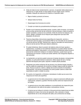 Prácticas seguras de trabajo para los usuarios de máquinas de P&H Mining Equipment 2800XPB Manual de Mantención
P&H Mining Equipment – Comunicaciones técnicas Copyright © 2003 Harnischfeger Corporation
2800XPB Manual de Mantención Eléctrica, Versión 01 - 11/02-xl- Safe Operating Practices.fm
2. Antes de tratar de dar mantenimiento o servicio, el operador debe estacionar la
máquina en un lugar donde no haya peligro de que caigan rocas o terreno
inestable. Después de estacionar la máquina, el operador debe:
• Bajar el balde (cucharón) al terreno.
• Aplique todos los frenos.
• Desenergizar las funciones de control.
• Cumplir con todos los procedimientos de bloqueo y avisos.
3. Pueden ocurrir lesiones personales graves, muerte y daño al equipo, si el equipo
arranca antes de terminar de dar el servicio. Nunca arranque u opere el equipo si
existen candados o avisos en los controles. Antes de arrancar la máquina, vea
dentro, debajo y alrededor de la máquina para asegurarse que todo esté
despejado de personal.
4. Tenemos disponibles instrucciones específicas de inspección, servicio y
mantención para las palas y excavadoras P&H en los manuales de los productos
y la red de servicio de P&H. Siempre lea y siga los manuales de instrucciones y
utilice la red de servicio P&H para obtener asistencia.
5. En palas hidráulicas, libere la presión del sistema antes de hacer ajustes o
reparaciones. La presión en los sistemas hidráulicos se puede retener durante
periodos prolongados. Esta presión, si no se libera correctamente antes de que el
personal de mantención trabaje en el sistema hidráulico, puede hacer que los
mecanismos se muevan o causar que aceite caliente o las mangueras disparen a
alta velocidad.
6. La mantención y el servicio puede involucrar el manejo de piezas o componentes
pesados, lo cual puede lesionar al personal. Utilice equipo de izar y manejo
además del bloqueo para quitar, soportar e instalar piezas pesadas.
7. Asegúrese que ambos extremos de las plumas y los cilindros tengan soporte y
que los cables de suspensión de la pluma no tengan holgura antes de quitar los
pines. Nunca se pare en, dentro o debajo de la pluma durante el ensamble o
desensamble. Las plumas conectadas con pines pueden caerse si están bien
soportadas al quitar o instalar los pines.
8. En cuanto a la inspección y el tiempo a reemplazar el cable que se usa en las
máquinas de minería de superficie:
• La gerencia de la mina debe proporcionar y asignar al personal calificado para
inspeccionar, preparar y guardar informes escritos sobre las inspecciones de
los cables.
• La gerencia de la mina debe establecer un procedimiento de inspección para
cada aplicación del cable de las palas o excavadoras mineras.
• A menos que se indique lo contrario, la frecuencia de las inspecciones se debe
establecer en base a los turnos de operación, días, semanas o meses
dependiendo de la vida anticipada del cable y las condiciones de trabajo.
 
