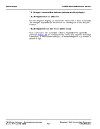 Sistema de giro 4100XPB Manual de Mantención Mecánica
PH Mining Equipment – Comunicaciones técnicas Copyright © 2002 Harnischfeger Corporation
Sección 7, Versión 02 - 02/03 -7.34- 41XPB_MM_08.fm
7.8.2 Inspecciones de los rieles de polines (rodillos) de giro
7.8.2.1 Inspección de las 250 horas
Los rieles de polines de giro y sus componentes relacionados se deben revisar cada
250 horas para asegurarse que la lubricación sea correcta y que no haya desgaste
excesivo.
7.8.2.2 Inspección cada seis meses (Semi-anual)
Cada seis meses se debe revisar para verificar la integridad del riel superior de
polines (01, Figura 7-14), los pernos de montaje internos (04), los pernos de montaje
externos (05), el retenedor de tuercas (02) y el retenedor de pernos (03), así como el
reborde de tope.
 