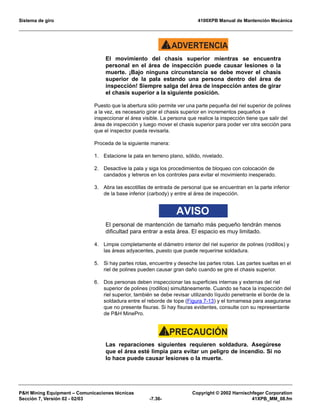 Sistema de giro 4100XPB Manual de Mantención Mecánica
PH Mining Equipment – Comunicaciones técnicas Copyright © 2002 Harnischfeger Corporation
Sección 7, Versión 02 - 02/03 -7.36- 41XPB_MM_08.fm
ADVERTENCIA!
El movimiento del chasis superior mientras se encuentra
personal en el área de inspección puede causar lesiones o la
muerte. ¡Bajo ninguna circunstancia se debe mover el chasis
superior de la pala estando una persona dentro del área de
inspección! Siempre salga del área de inspección antes de girar
el chasis superior a la siguiente posición.
Puesto que la abertura sólo permite ver una parte pequeña del riel superior de polines
a la vez, es necesario girar el chasis superior en incrementos pequeños e
inspeccionar el área visible. La persona que realice la inspección tiene que salir del
área de inspección y luego mover el chasis superior para poder ver otra sección para
que el inspector pueda revisarla.
Proceda de la siguiente manera:
1. Estacione la pala en terreno plano, sólido, nivelado.
2. Desactive la pala y siga los procedimientos de bloqueo con colocación de
candados y letreros en los controles para evitar el movimiento inesperado.
3. Abra las escotillas de entrada de personal que se encuentran en la parte inferior
de la base inferior (carbody) y entre al área de inspección.
AVISO
El personal de mantención de tamaño más pequeño tendrán menos
dificultad para entrar a esta área. El espacio es muy limitado.
4. Limpie completamente el diámetro interior del riel superior de polines (rodillos) y
las áreas adyacentes, puesto que puede requerirse soldadura.
5. Si hay partes rotas, encuentre y deseche las partes rotas. Las partes sueltas en el
riel de polines pueden causar gran daño cuando se gire el chasis superior.
6. Dos personas deben inspeccionar las superficies internas y externas del riel
superior de polines (rodillos) simultáneamente. Cuando se hace la inspección del
riel superior, también se debe revisar utilizando líquido penetrante el borde de la
soldadura entre el reborde de tope (Figura 7-13) y el tornamesa para asegurarse
que no presente fisuras. Si hay fisuras evidentes, consulte con su representante
de PH MinePro.
PRECAUCIÓN!
Las reparaciones siguientes requieren soldadura. Asegúrese
que el área esté limpia para evitar un peligro de incendio. Si no
lo hace puede causar lesiones o la muerte.
 