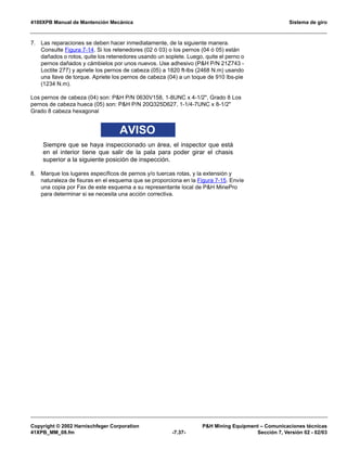 4100XPB Manual de Mantención Mecánica Sistema de giro
Copyright © 2002 Harnischfeger Corporation PH Mining Equipment – Comunicaciones técnicas
41XPB_MM_08.fm -7.37- Sección 7, Versión 02 - 02/03
7. Las reparaciones se deben hacer inmediatamente, de la siguiente manera.
Consulte Figura 7-14. Si los retenedores (02 ó 03) o los pernos (04 ó 05) están
dañados o rotos, quite los retenedores usando un soplete. Luego, quite el perno o
pernos dañados y cámbielos por unos nuevos. Use adhesivo (PH P/N 21Z743 -
Loctite 277) y apriete los pernos de cabeza (05) a 1820 ft-lbs (2468 N.m) usando
una llave de torque. Apriete los pernos de cabeza (04) a un toque de 910 lbs-pie
(1234 N.m).
Los pernos de cabeza (04) son: PH P/N 0630V158, 1-8UNC x 4-1/2, Grado 8 Los
pernos de cabeza hueca (05) son: PH P/N 20Q325D627, 1-1/4-7UNC x 8-1/2
Grado 8 cabeza hexagonal
AVISO
Siempre que se haya inspeccionado un área, el inspector que está
en el interior tiene que salir de la pala para poder girar el chasis
superior a la siguiente posición de inspección.
8. Marque los lugares específicos de pernos y/o tuercas rotas, y la extensión y
naturaleza de fisuras en el esquema que se proporciona en la Figura 7-15. Envíe
una copia por Fax de este esquema a su representante local de PH MinePro
para determinar si se necesita una acción correctiva.
 
