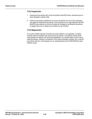 Sistema de giro 4100XPB Manual de Mantención Mecánica
PH Mining Equipment – Comunicaciones técnicas Copyright © 2002 Harnischfeger Corporation
Sección 7, Versión 02 - 02/03 -7.40- 41XPB_MM_08.fm
7.9.2 Inspección
1. Inspeccione los polines del círculo de polines cada 250 horas, revisando que no
haya desgaste o partes rotas.
2. Examine los polines (rodillos) en el círculo de polines una vez al año utilizando
una galga de verificación de polines. Comuníquese con su representante de PH
MinePro para obtener el número de parte de la galga de verificación de polines.
La galga viene con un dibujo que muestra su uso correcto.
7.9.3 Reparación
Si un polín (rodillo) requiere recambio por estar dañado o muy gastado, se deben
cambiar todos los polines que usa el círculo de polines. Los polines nuevos serán
más grandes en relación con los polines gastados y se causará daño al polín nuevo,
rieles de polines, carbody y tornamesa. Si se vuelve necesario cambiar uno o más de
los polines cónicos, comuníquese con su representante local de PH MinePro para
obtener ayuda.
 