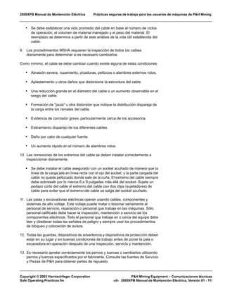 2800XPB Manual de Mantención Eléctrica Prácticas seguras de trabajo para los usuarios de máquinas de P&H Mining
Copyright © 2003 Harnischfeger Corporation P&H Mining Equipment – Comunicaciones técnicas
Safe Operating Practices.fm -xli- 2800XPB Manual de Mantención Eléctrica, Versión 01 - 11/
• Se debe establecer una vida promedio del cable en base al número de ciclos
de operación, el volumen de material manejado y el peso del material. El
reemplazo se determina a partir de este análisis de la vida útil establecida del
cable.
9. Los procedimientos MSHA requieren la inspección de todos los cables
diariamente para determinar si es necesario cambiarlos.
Como mínimo, el cable se debe cambiar cuando existe alguna de estas condiciones:
• Abrasión severa, rozamiento, picaduras, pellizcos o alambres externos rotos.
• Aplastamiento u otros daños que distorsione la estructura del cable.
• Una reducción grande en el diámetro del cable o un aumento observable en el
sesgo del cable.
• Formación de "jaula" u otra distorsión que indique la distribución dispareja de
la carga entre los ramales del cable.
• Evidencia de corrosión grave, particularmente cerca de los accesorios.
• Estiramiento disparejo de los diferentes cables.
• Daño por calor de cualquier fuente.
• Un aumento rápido en el número de alambres rotos.
10. Las conexiones de los extremos del cable se deben instalar correctamente e
inspeccionar diariamente.
• Se debe instalar el cable asegurado con un socket acuñado de manera que la
línea de la carga jale en línea recta con el ojo del socket; y la parte cargada del
cable no quede pellizcado donde sale de la cuña. El extremo del cable siempre
debe sobresalir por lo menos 6 a 9 pulgadas más allá del socket. Sujete un
pedazo corto del cable al extremo del cable con dos clips (sujetadores) de
cable para evitar que el extremo del cable se salga del socket acuñado.
11. Las palas y excavadoras eléctricas operan usando cables, componentes y
sistemas de alto voltaje. Este voltaje puede matar o lesionar seriamente al
personal de servicio, reparación o personal que trabaje en las máquinas. Sólo
personal calificado debe hacer la inspección, mantención o servicio de los
componentes eléctricos. Todo el personal que trabaje en o cerca del equipo debe
leer y obedecer todas las señales de peligro y siempre usar los procedimientos
de bloqueo y colocación de avisos.
12. Todas las guardas, dispositivos de advertencia y dispositivos de protección deben
estar en su lugar y en buenas condiciones de trabajo antes de poner la pala o
excavadora en operación después de una inspección, servicio y mantención.
13. Es necesario apretar correctamente los pernos y tuercas o cambiarlos utilizando
pernos y tuercas especificados por el fabricante. Consulte las fuentes de Servicio
y Piezas de P&H para obtener partes de repuesto.
 
