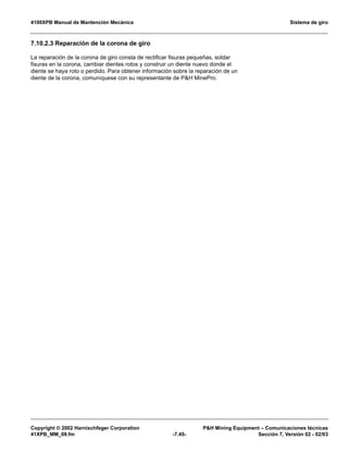4100XPB Manual de Mantención Mecánica Sistema de giro
Copyright © 2002 Harnischfeger Corporation PH Mining Equipment – Comunicaciones técnicas
41XPB_MM_08.fm -7.45- Sección 7, Versión 02 - 02/03
7.10.2.3 Reparación de la corona de giro
La reparación de la corona de giro consta de rectificar fisuras pequeñas, soldar
fisuras en la corona, cambiar dientes rotos y construir un diente nuevo donde el
diente se haya roto o perdido. Para obtener información sobre la reparación de un
diente de la corona, comuníquese con su representante de PH MinePro.
 