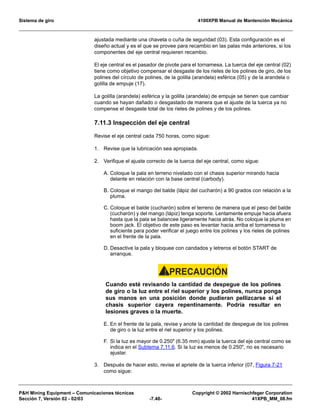 Sistema de giro 4100XPB Manual de Mantención Mecánica
PH Mining Equipment – Comunicaciones técnicas Copyright © 2002 Harnischfeger Corporation
Sección 7, Versión 02 - 02/03 -7.48- 41XPB_MM_08.fm
ajustada mediante una chaveta o cuña de seguridad (03). Esta configuración es el
diseño actual y es el que se provee para recambio en las palas más anteriores, si los
componentes del eje central requieren recambio.
El eje central es el pasador de pivote para el tornamesa. La tuerca del eje central (02)
tiene como objetivo compensar el desgaste de los rieles de los polines de giro, de los
polines del círculo de polines, de la golilla (arandela) esférica (05) y de la arandela o
golilla de empuje (17).
La golilla (arandela) esférica y la golilla (arandela) de empuje se tienen que cambiar
cuando se hayan dañado o desgastado de manera que el ajuste de la tuerca ya no
compense el desgaste total de los rieles de polines y de los polines.
7.11.3 Inspección del eje central
Revise el eje central cada 750 horas, como sigue:
1. Revise que la lubricación sea apropiada.
2. Verifique el ajuste correcto de la tuerca del eje central, como sigue:
A. Coloque la pala en terreno nivelado con el chasis superior mirando hacia
delante en relación con la base central (carbody).
B. Coloque el mango del balde (lápiz del cucharón) a 90 grados con relación a la
pluma.
C. Coloque el balde (cucharón) sobre el terreno de manera que el peso del balde
(cucharón) y del mango (lápiz) tenga soporte. Lentamente empuje hacia afuera
hasta que la pala se balancee ligeramente hacia atrás. No coloque la pluma en
boom jack. El objetivo de este paso es levantar hacia arriba el tornamesa lo
suficiente para poder verificar el juego entre los polines y los rieles de polines
en el frente de la pala.
D. Desactive la pala y bloquee con candados y letreros el botón START de
arranque.
PRECAUCIÓN!
Cuando esté revisando la cantidad de despegue de los polines
de giro o la luz entre el riel superior y los polines, nunca ponga
sus manos en una posición donde pudieran pellizcarse si el
chasis superior cayera repentinamente. Podría resultar en
lesiones graves o la muerte.
E. En el frente de la pala, revise y anote la cantidad de despegue de los polines
de giro o la luz entre el riel superior y los polines.
F. Si la luz es mayor de 0.250 (6.35 mm) ajuste la tuerca del eje central como se
indica en el Subtema 7.11.6. Si la luz es menos de 0.250, no es necesario
ajustar.
3. Después de hacer esto, revise el apriete de la tuerca inferior (07, Figura 7-21
como sigue:
 