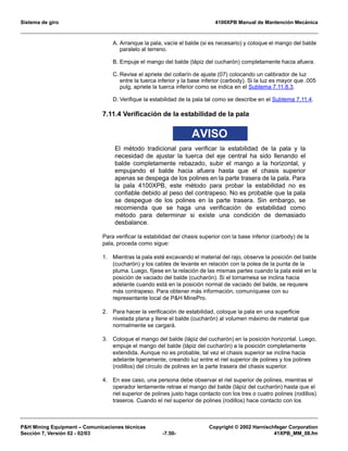 Sistema de giro 4100XPB Manual de Mantención Mecánica
PH Mining Equipment – Comunicaciones técnicas Copyright © 2002 Harnischfeger Corporation
Sección 7, Versión 02 - 02/03 -7.50- 41XPB_MM_08.fm
A. Arranque la pala, vacíe el balde (si es necesario) y coloque el mango del balde
paralelo al terreno.
B. Empuje el mango del balde (lápiz del cucharón) completamente hacia afuera.
C. Revise el apriete del collarín de ajuste (07) colocando un calibrador de luz
entre la tuerca inferior y la base inferior (carbody). Si la luz es mayor que .005
pulg, apriete la tuerca inferior como se indica en el Subtema 7.11.8.3.
D. Verifique la estabilidad de la pala tal como se describe en el Subtema 7.11.4.
7.11.4 Verificación de la estabilidad de la pala
AVISO
El método tradicional para verificar la estabilidad de la pala y la
necesidad de ajustar la tuerca del eje central ha sido llenando el
balde completamente rebazado, subir el mango a la horizontal, y
empujando el balde hacia afuera hasta que el chasis superior
apenas se despega de los polines en la parte trasera de la pala. Para
la pala 4100XPB, este método para probar la estabilidad no es
confiable debido al peso del contrapeso. No es probable que la pala
se despegue de los polines en la parte trasera. Sin embargo, se
recomienda que se haga una verificación de estabilidad como
método para determinar si existe una condición de demasiado
desbalance.
Para verificar la estabilidad del chasis superior con la base inferior (carbody) de la
pala, proceda como sigue:
1. Mientras la pala esté excavando el material del rajo, observe la posición del balde
(cucharón) y los cables de levante en relación con la polea de la punta de la
pluma. Luego, fíjese en la relación de las mismas partes cuando la pala esté en la
posición de vaciado del balde (cucharón). Si el tornamesa se inclina hacia
adelante cuando está en la posición normal de vaciado del balde, se requiere
más contrapeso. Para obtener más información, comuníquese con su
representante local de PH MinePro.
2. Para hacer la verificación de estabilidad, coloque la pala en una superficie
nivelada plana y llene el balde (cucharón) al volumen máximo de material que
normalmente se cargará.
3. Coloque el mango del balde (lápiz del cucharón) en la posición horizontal. Luego,
empuje el mango del balde (lápiz del cucharón) a la posición completamente
extendida. Aunque no es probable, tal vez el chasis superior se incline hacia
adelante ligeramente, creando luz entre el riel superior de polines y los polines
(rodillos) del círculo de polines en la parte trasera del chasis superior.
4. En ese caso, una persona debe observar el riel superior de polines, mientras el
operador lentamente retrae el mango del balde (lápiz del cucharón) hasta que el
riel superior de polines justo haga contacto con los tres o cuatro polines (rodillos)
traseros. Cuando el riel superior de polines (rodillos) hace contacto con los
 