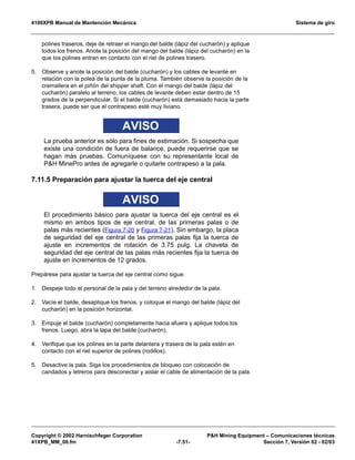 4100XPB Manual de Mantención Mecánica Sistema de giro
Copyright © 2002 Harnischfeger Corporation PH Mining Equipment – Comunicaciones técnicas
41XPB_MM_08.fm -7.51- Sección 7, Versión 02 - 02/03
polines traseros, deje de retraer el mango del balde (lápiz del cucharón) y aplique
todos los frenos. Anote la posición del mango del balde (lápiz del cucharón) en la
que los polines entran en contacto con el riel de polines trasero.
5. Observe y anote la posición del balde (cucharón) y los cables de levante en
relación con la polea de la punta de la pluma. También observe la posición de la
cremallera en el piñón del shipper shaft. Con el mango del balde (lápiz del
cucharón) paralelo al terreno, los cables de levante deben estar dentro de 15
grados de la perpendicular. Si el balde (cucharón) está demasiado hacia la parte
trasera, puede ser que el contrapeso esté muy liviano.
AVISO
La prueba anterior es sólo para fines de estimación. Si sospecha que
existe una condición de fuera de balance, puede requerirse que se
hagan más pruebas. Comuníquese con su representante local de
PH MinePro antes de agregarle o quitarle contrapeso a la pala.
7.11.5 Preparación para ajustar la tuerca del eje central
AVISO
El procedimiento básico para ajustar la tuerca del eje central es el
mismo en ambos tipos de eje central, de las primeras palas o de
palas más recientes (Figura 7-20 y Figura 7-21). Sin embargo, la placa
de seguridad del eje central de las primeras palas fija la tuerca de
ajuste en incrementos de rotación de 3.75 pulg. La chaveta de
seguridad del eje central de las palas más recientes fija la tuerca de
ajuste en incrementos de 12 grados.
Prepárese para ajustar la tuerca del eje central como sigue:
1. Despeje todo el personal de la pala y del terreno alrededor de la pala.
2. Vacíe el balde, desaplique los frenos, y coloque el mango del balde (lápiz del
cucharón) en la posición horizontal.
3. Empuje el balde (cucharón) completamente hacia afuera y aplique todos los
frenos. Luego, abra la tapa del balde (cucharón).
4. Verifique que los polines en la parte delantera y trasera de la pala estén en
contacto con el riel superior de polines (rodillos).
5. Desactive la pala. Siga los procedimientos de bloqueo con colocación de
candados y letreros para desconectar y aislar el cable de alimentación de la pala.
 