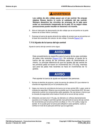 Sistema de giro 4100XPB Manual de Mantención Mecánica
PH Mining Equipment – Comunicaciones técnicas Copyright © 2002 Harnischfeger Corporation
Sección 7, Versión 02 - 02/03 -7.52- 41XPB_MM_08.fm
ADVERTENCIA!
Los cables de alto voltaje pasan por el eje central. No empuje
objetos filosos dentro ni corte el cableado del eje central.
Siempre desactive los circuitos de arranque de la pala para
evitar un movimiento inesperado de la pala. El no seguir estas
precauciones puede resultar en lesiones o la muerte.
6. Abra el interruptor de desconexión de alto voltaje que se encuentra en la parte
trasera de la base inferior (carbody).
7. Exponga la tuerca de ajuste abriendo las rejillas de acceso que se encuentran en
la base del ensamble del colector de alto voltaje. Consulte Figura 7-19.
7.11.6 Ajuste de la tuerca del eje central
Ajuste la tuerca del eje central como sigue:
AVISO
Este procedimiento es específico para la tuerca de los ejes centrales
de palas más recientes (Figura 7-21). Sin embargo, el ajuste de la
tuerca del eje central de las primeras palas es básicamente el
mismo. La principal diferencia es que los ajustes del eje central de
las primeras palas se hacen en incrementos de 3.75 pulg. mientras
que para las palas más recientes se hace en incrementos de 12
grados.
AVISO
Para apretar la tuerca de ajuste se requieren dos personas.
1. Rompa el alambre de amarre y quite los pernos de cabeza (01) que retienen la
chaveta de seguridad (02) en la contratuerca (04).
2. Haga una marca de coincidencia de tuerca con el eje central (06). Luego, quite la
chaveta de seguridad. Observe que es posible que no haya lainas (03). Se usan
solamente cuando los componentes están gastados. No use lainas a menos que
la chaveta de seguridad entra hasta el fondo de la ranura del eje central.
3. Utilizando una barra de 2-1/4 pulg. de diámetro en orificios diametralmente
opuestos (si el huelgo lo permite) apriete manualmente la tuerca del eje central.
Se recomienda que la tuerca primero se afloje un 1/4 a 1/2 vuelta y luego se
apriete. Si no puede girar la tuerca para aflojarla ni para apretarla, vuelva a
verificar el nivel de la pala para eliminar que se agarroten.
 