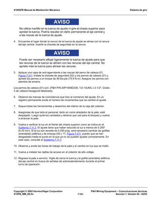 4100XPB Manual de Mantención Mecánica Sistema de giro
Copyright © 2002 Harnischfeger Corporation PH Mining Equipment – Comunicaciones técnicas
41XPB_MM_08.fm -7.53- Sección 7, Versión 02 - 02/03
AVISO
No utilice martillo en la tuerca de ajuste ni gire el chasis superior para
apretar la tuerca. Podría resultar en daño permanente al eje central y
a las roscas de la tuerca de ajuste.
4. Encuentre el lugar donde la ranura de la tuerca de ajuste se alinea con la ranura
del eje central. Inserte la chaveta de seguridad en la ranura.
AVISO
Puede ser necesario aflojar ligeramente la tuerca de ajuste para que
las ranuras de la tuerca se alinien con las ranuras del eje central. No
apriete más la tuerca para alinear las ranuras.
5. Aplique una capa de anti-agarrotante a las roscas del perno de cabeza (01,
Figura 7-21). Instale la chaveta de seguridad (02) y los pernos de cabeza (01) y
apriete los pernos a un torque de 56 lbs-pie (75.9 N.m). Asegure los pernos con
alambre de amarre.
Los pernos de cabeza (01) son: (PH P/N 20P1858D336, 1/2-13UNC x 3-1/2, Grado
5 de cabeza hexagonal taladrada).
6. Observe las marcas de coincidencia que hizo al comienzo del ajuste. En un
registro permanente anote el número de incrementos que se cambió el ajuste.
7. Saque todas las herramientas y desechos del interior de la caja del colector.
8. Asegúrese de que todo el personal, tanto en como alrededor de la pala, esté
despejado. Luego quite los candados y letreros que usó para el bloqueo y vuelva
a arrancar la pala.
9. Vuelva a verificar la luz en el frente del chasis superior como se indica en el
Subtema 7.11.3. El ajuste tiene que haber reducido la luz a menos de 0.250
(6.35 mm). Si la luz aún excede de 0.250 pulg, será necesario cambiar las golillas
(arandelas) esférica y de empuje (05 y 17, Figura 7-21), puesto que se han
desgastado hasta el punto en el que ya no se pueden ajustar correctamente. En
este caso, consulte el Subtema 7.11.7.
10. Observe y anote las horas de trabajo de la pala y el cambio en luz que se midió.
11. Vuelva a instalar las rejillas de acceso en el colector de alto voltaje.
12. Regrese la pala a servicio. Vigile de cerca la tuerca y la golilla (arandela) esférica
del eje central en busca de señales de sobrecalentamiento durante el primer
turno de operación.
 