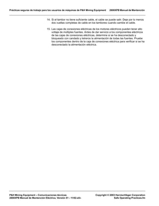 Prácticas seguras de trabajo para los usuarios de máquinas de P&H Mining Equipment 2800XPB Manual de Mantención
P&H Mining Equipment – Comunicaciones técnicas Copyright © 2003 Harnischfeger Corporation
2800XPB Manual de Mantención Eléctrica, Versión 01 - 11/02-xlii- Safe Operating Practices.fm
14. Si el tambor no tiene suficiente cable, el cable se puede salir. Deje por lo menos
dos vueltas completas de cable en los tambores cuando cambie el cable.
15. Las cajas de conexiones eléctricas de los motores eléctricos pueden tener alto
voltaje de múltiples fuentes. Antes de dar servicio a los componentes eléctricos
de las cajas de conexiones eléctricas, determine si se ha desconectado y
bloqueado con candado y letreros la alimentación de todas las fuentes. Pruebe
los componentes dentro de la caja de conexiones eléctrica para verificar si se ha
desconectado la alimentación eléctrica.
 