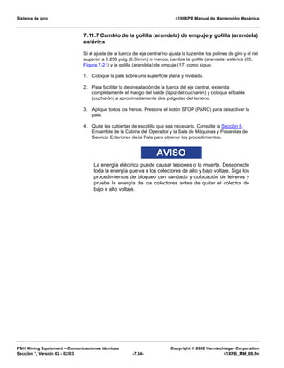 Sistema de giro 4100XPB Manual de Mantención Mecánica
PH Mining Equipment – Comunicaciones técnicas Copyright © 2002 Harnischfeger Corporation
Sección 7, Versión 02 - 02/03 -7.54- 41XPB_MM_08.fm
7.11.7 Cambio de la golilla (arandela) de empuje y golilla (arandela)
esférica
Si el ajuste de la tuerca del eje central no ajusta la luz entre los polines de giro y el riel
superior a 0.250 pulg (6.35mm) o menos, cambie la golilla (arandela) esférica (05,
Figura 7-21) y la golilla (arandela) de empuje (17) como sigue;
1. Coloque la pala sobre una superficie plana y nivelada.
2. Para facilitar la desinstalación de la tuerca del eje central, extienda
completamente el mango del balde (lápiz del cucharón) y coloque el balde
(cucharón) a aproximadamente dos pulgadas del terreno.
3. Aplique todos los frenos. Presione el botón STOP (PARO) para desactivar la
pala.
4. Quite las cubiertas de escotilla que sea necesario. Consulte la Sección 6,
Ensamble de la Cabina del Operador y la Sala de Máquinas y Pasarelas de
Servicio Exteriores de la Pala para obtener los procedimientos.
AVISO
La energía eléctrica puede causar lesiones o la muerte. Desconecte
toda la energía que va a los colectores de alto y bajo voltaje. Siga los
procedimientos de bloqueo con candado y colocación de letreros y
pruebe la energía de los colectores antes de quitar el colector de
bajo o alto voltaje.
 