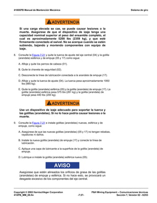 4100XPB Manual de Mantención Mecánica Sistema de giro
Copyright © 2002 Harnischfeger Corporation PH Mining Equipment – Comunicaciones técnicas
41XPB_MM_08.fm -7.57- Sección 7, Versión 02 - 02/03
ADVERTENCIA!
Si una carga elevada se cae, se puede causar lesiones o la
muerte. Asegúrese de que el dispositivo de izaje tenga una
capacidad nominal superior al peso del ensamble completo, el
cual es aproximadamente 5200 lbs (2359 kg), y que esté
firmemente conectado al swivel. No se acerque cuando se estén
subiendo, bajando y moviendo componentes con equipo de
izaje.
8. Consulte la Figura 7-21 y quite la tuerca de ajuste del eje central (04) y la golilla
(arandela) esférica y de empuje (05 y 17) como sigue:
A. Afloje y quite los pernos de cabeza (01).
B. Quite la chaveta de seguridad (02).
C. Desconecte la línea de lubricación conectada a la arandela de empuje (17).
D. Afloje y quite la tuerca de ajuste (04). La tuerca pesa aproximadamente 1950
lbs (885 kg).
E. Quite la golilla (arandela) esférica (05) y la golilla (arandela) de empuje (17). La
golilla (arandela) esférica pesa 575 lbs (261 kg) y la golilla (arandela) de
empuje pesa 440 lbs (200 kg).
ADVERTENCIA!
Use un dispositivo de izaje adecuado para soportar la tuerca y
las golillas (arandelas). Si no lo hace podría causar lesiones o la
muerte.
9. Consulte la Figura 7-21 e instale golillas (arandelas) nuevas, esférica y de
empuje, como sigue:
A. Asegúrese de que las nuevas golillas (arandelas) (05 y 17) no tengan rebabas,
rayaduras ni daños.
B. Instale la nueva golilla (arandela) de empuje (17) y conecte la línea de
lubricación.
C. Aplique una capa de lubricante a la superficie de la golilla (arandela) de
empuje.
D. Lubrique e instale la golilla (arandela) esférica nueva (05).
AVISO
Asegúrese que estén alineados los orificios de grasa de las golillas
(arandelas) de empuje y esférica. Si no hace esto, se provocará un
desgaste excesivo de los componentes del eje central.
 
