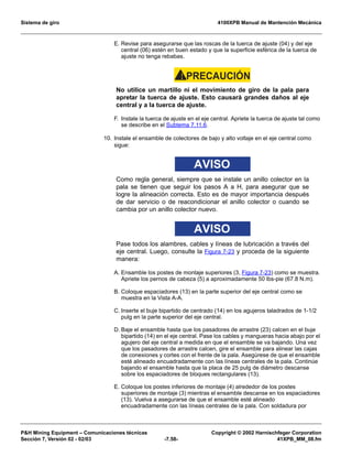 Sistema de giro 4100XPB Manual de Mantención Mecánica
PH Mining Equipment – Comunicaciones técnicas Copyright © 2002 Harnischfeger Corporation
Sección 7, Versión 02 - 02/03 -7.58- 41XPB_MM_08.fm
E. Revise para asegurarse que las roscas de la tuerca de ajuste (04) y del eje
central (06) estén en buen estado y que la superficie esférica de la tuerca de
ajuste no tenga rebabas.
PRECAUCIÓN!
No utilice un martillo ni el movimiento de giro de la pala para
apretar la tuerca de ajuste. Esto causará grandes daños al eje
central y a la tuerca de ajuste.
F. Instale la tuerca de ajuste en el eje central. Apriete la tuerca de ajuste tal como
se describe en el Subtema 7.11.6.
10. Instale el ensamble de colectores de bajo y alto voltaje en el eje central como
sigue:
AVISO
Como regla general, siempre que se instale un anillo colector en la
pala se tienen que seguir los pasos A a H, para asegurar que se
logre la alineación correcta. Esto es de mayor importancia después
de dar servicio o de reacondicionar el anillo colector o cuando se
cambia por un anillo colector nuevo.
AVISO
Pase todos los alambres, cables y líneas de lubricación a través del
eje central. Luego, consulte la Figura 7-23 y proceda de la siguiente
manera:
A. Ensamble los postes de montaje superiores (3, Figura 7-23) como se muestra.
Apriete los pernos de cabeza (5) a aproximadamente 50 lbs-pie (67.8 N.m).
B. Coloque espaciadores (13) en la parte superior del eje central como se
muestra en la Vista A-A.
C. Inserte el buje bipartido de centrado (14) en los agujeros taladrados de 1-1/2
pulg en la parte superior del eje central.
D. Baje el ensamble hasta que los pasadores de arrastre (23) calcen en el buje
bipartido (14) en el eje central. Pase los cables y mangueras hacia abajo por el
agujero del eje central a medida en que el ensamble se va bajando. Una vez
que los pasadores de arrastre calcen, gire el ensamble para alinear las cajas
de conexiones y cortes con el frente de la pala. Asegúrese de que el ensamble
esté alineado encuadradamente con las líneas centrales de la pala. Continúe
bajando el ensamble hasta que la placa de 25 pulg de diámetro descanse
sobre los espaciadores de bloques rectangulares (13).
E. Coloque los postes inferiores de montaje (4) alrededor de los postes
superiores de montaje (3) mientras el ensamble descanse en los espaciadores
(13). Vuelva a asegurarse de que el ensamble esté alineado
encuadradamente con las líneas centrales de la pala. Con soldadura por
 
