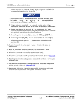4100XPB Manual de Mantención Mecánica Sistema de giro
Copyright © 2002 Harnischfeger Corporation PH Mining Equipment – Comunicaciones técnicas
41XPB_MM_08.fm -7.59- Sección 7, Versión 02 - 02/03
puntos, una juntos los postes de montaje (3 y 4). Luego, con soldadura por
puntos suelde los postes (4) al tornamesa.
AVISO
Comuníquese con su representante local de PH MinePro para
información sobre las técnicas de precalentamiento,
posicionamiento, soldadura y rectificación.
F. Aplique soldadura de acabado a los postes de montaje juntos. Aplique
soldadura de acabado en la unión de los postes de montaje con el tornamesa.
G. Quite el buje bipartido de centrado (14) y los espaciadores (23). Si es
necesario afloje los afianzadores 05, 06, y 07 y suba ligeramente el ensamble
para facilitar la desinstalación de estos afianzadores.
H. Apriete los pernos de cabeza (5) a un torque de 150 lbs-pie (203.4 N.m).
I. Instale las guardas (09 y 10) y asegure con los tornillos de retención (11).
J. Instale las guardas de grasa (16 y 17) al tornamesa con los tornillos de
retención (20).
11. Instale el ensamble de swivel de aire y grasa, y el resolver de giro si se
desinstalaron.
12. Haga las conexiones eléctricas correctas, y las líneas de aire y grasa
13. Instale las cubiertas de acceso en el colector de alto voltaje.
14. Instale las cubiertas de escotilla que se hayan desinstalado. Consulte Sección 6.
15. Siga los procedimientos de bloqueo con colocación de candados y letreros para
arrancar la pala.
16. Siguiendo los procedimientos correctos de arranque, verifique el ajuste del eje
central como se indica en el Subtema 7.11.3.
17. La tuerca se debe volver a ajustar después de 360 horas de operación para
compensar el desgaste inicial de las golillas (arandelas) nuevas.
 