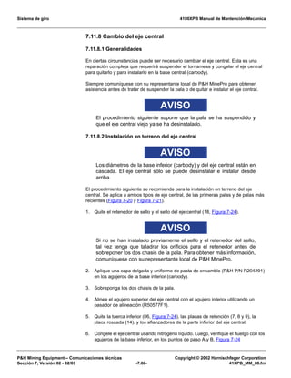 Sistema de giro 4100XPB Manual de Mantención Mecánica
PH Mining Equipment – Comunicaciones técnicas Copyright © 2002 Harnischfeger Corporation
Sección 7, Versión 02 - 02/03 -7.60- 41XPB_MM_08.fm
7.11.8 Cambio del eje central
7.11.8.1 Generalidades
En ciertas circunstancias puede ser necesario cambiar el eje central. Esta es una
reparación compleja que requerirá suspender el tornamesa y congelar el eje central
para quitarlo y para instalarlo en la base central (carbody).
Siempre comuníquese con su representante local de PH MinePro para obtener
asistencia antes de tratar de suspender la pala o de quitar e instalar el eje central.
AVISO
El procedimiento siguiente supone que la pala se ha suspendido y
que el eje central viejo ya se ha desinstalado.
7.11.8.2 Instalación en terreno del eje central
AVISO
Los diámetros de la base inferior (carbody) y del eje central están en
cascada. El eje central sólo se puede desinstalar e instalar desde
arriba.
El procedimiento siguiente se recomienda para la instalación en terreno del eje
central. Se aplica a ambos tipos de eje central, de las primeras palas y de palas más
recientes (Figura 7-20 y Figura 7-21).
1. Quite el retenedor de sello y el sello del eje central (18, Figura 7-24).
AVISO
Si no se han instalado previamente el sello y el retenedor del sello,
tal vez tenga que taladrar los orificios para el retenedor antes de
sobreponer los dos chasis de la pala. Para obtener más información,
comuníquese con su representante local de PH MinePro.
2. Aplique una capa delgada y uniforme de pasta de ensamble (PH P/N R204291)
en los agujeros de la base inferior (carbody).
3. Sobreponga los dos chasis de la pala.
4. Alinee el agujero superior del eje central con el agujero inferior utilizando un
pasador de alineación (R50577F1).
5. Quite la tuerca inferior (06, Figura 7-24), las placas de retención (7, 8 y 9), la
placa roscada (14), y los afianzadores de la parte inferior del eje central.
6. Congele el eje central usando nitrógeno líquido. Luego, verifique el huelgo con los
agujeros de la base inferior, en los puntos de paso A y B, Figura 7-24
 