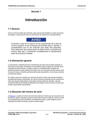 4100XPB Manual de Mantención Mecánica Introducción
Copyright © 2002 Harnischfeger Corporation P&H Mining Equipment – Comunicaciones técnicas
41XPB_MM_01.fm -1.1- Sección 1, Versión 02 - 02/03
Sección 1
Manual de Mantención Mecánica
Introducción
1.1 Alcance
Como lo indica la tabla del contenido, este manual está dividido en varias secciones
principales, y cada sección tiene la información de mantención correspondiente.
AVISO
El tamaño y peso de la mayoría de los componentes de la pala de
minería requieren el uso de equipo para levantar (izar) y soportar, y
procedimientos que no son comunes para palas más pequeñas.
Para determinar qué precauciones se deben tomar, el personal de
servicio debe leer y comprender completamente el procedimiento
antes de comenzar el trabajo.
1.2 Información general
La información, especificaciones e ilustraciones de este manual están basadas en
información para palas construidas en los Estados Unidos vigente al momento de la
impresión de este manual. La mejora continua y modificaciones al diseño del
producto podrían causar cambios en la pala, que no se incluyen en este manual. Este
manual se revisa y modifica periódicamente para actualizarlo e incluir estos cambios
en ediciones futuras.
En ciertos casos se muestran los números de parte en este manual para identificar
las diferentes partes y ensambles. No use los números de partes que se muestran en
este manual para pedir partes de repuesto.Al pedir partes de repuesto, siempre
consulte el Manual de Partes de Repuesto que tenga el mismo número de serie que
la pala cuyas partes está pidiendo.
1.3 Ubicación del número de serie
La Figura 1-1 ilustra el número de serie de la pala de minería que se encuentra en el
frente de la cabina. Siempre incluya el número de serie de la pala de minería en toda
la correspondencia para identificar correctamente la pala, y para asegurar que se
obtengan las partes correctas cuando se pidan partes.
 