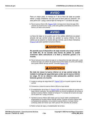 Sistema de giro 4100XPB Manual de Mantención Mecánica
PH Mining Equipment – Comunicaciones técnicas Copyright © 2002 Harnischfeger Corporation
Sección 7, Versión 02 - 02/03 -7.64- 41XPB_MM_08.fm
AVISO
Para un mejor paso, la manija en T de la llave de izaje se puede
retirar y luego instalarse una vez que la llave está en posición. Un
solo perno de 1 pulg y tuerca fijan la manija en T a la llave de izaje.
A. Fije la tuerca inferior (06, Figura 7-25) a la base de la llave de izaje (04),
usando los 8 pernos de 1 pulg. y las ocho golillas (arandelas) (5) entre la
tuerca y la llave como lainas.
AVISO
La llave de izaje no se puede usar si los cables eléctricos se pasan
através del eje central antes de apretar la tuerca inferior. Si los
cables ya se pasaron a través del eje central, use la llave hidráulica
(Figura 7-26) para apretar la tuerca inferior.
ADVERTENCIA!
No permita que el dispositivo de izaje exceda una carga vertical
de 4,000 lbs. Si se excede esta fuerza de jalado se puede
ocasionar daño estructural a la llave y lesiones graves o la
muerte.
B. Fije el cáncamo de la llave de izaje en un dispositivo de izaje adecuado, y jale
la llave de izaje y el collarín de ajuste hacia arriba hasta un punto justo debajo
de la parte inferior del eje central. Consulte Figura 7-25.
ADVERTENCIA!
No trate de roscar la tuerca inferior en el eje central antes de
instalar la eslinga de seguridad para evitar que la tuerca inferior
se caiga. Si no se observa esta precaución, podrían ocurrir
lesiones graves o la muerte.
C. Instale la eslinga de seguridad (07, Figura 7-25) en la parte superior del eje
central.
D. Comience a roscar la tuerca inferior (06) en el eje central.
E. El estabilizador de la llave (3, Figura 7-25) se tiene que soldar por puntos a la
base inferior (carbody). Se usa para reducir al mínimo la deflexión de la llave al
apretar la tuerca inferior. Instale la manija en T a la base de la tuerca de izaje
con el perno de 1 pulg y la tuerca.
F. Apriete la tuerca inferior (06) hasta que sus roscar estén completamente
engranadas en la parte inferior del eje central. Cuando la tuerca inferior está
completamente apretada, la luz entre la tuerca inferior y la base inferior
(carbody) debe ser menor que .002 para el 75% del área de contacto.
G. Retire la llave de izaje y el estabilizador de la llave.
 