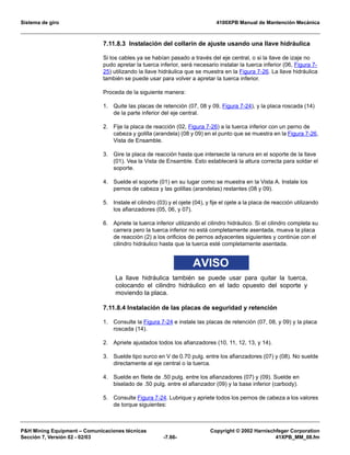 Sistema de giro 4100XPB Manual de Mantención Mecánica
PH Mining Equipment – Comunicaciones técnicas Copyright © 2002 Harnischfeger Corporation
Sección 7, Versión 02 - 02/03 -7.66- 41XPB_MM_08.fm
7.11.8.3 Instalación del collarín de ajuste usando una llave hidráulica
Si los cables ya se habían pasado a través del eje central, o si la llave de izaje no
pudo apretar la tuerca inferior, será necesario instalar la tuerca inferior (06, Figura 7-
25) utilizando la llave hidráulica que se muestra en la Figura 7-26. La llave hidráulica
también se puede usar para volver a apretar la tuerca inferior.
Proceda de la siguiente manera:
1. Quite las placas de retención (07, 08 y 09, Figura 7-24), y la placa roscada (14)
de la parte inferior del eje central.
2. Fije la placa de reacción (02, Figura 7-26) a la tuerca inferior con un perno de
cabeza y golilla (arandela) (08 y 09) en el punto que se muestra en la Figura 7-26,
Vista de Ensamble.
3. Gire la placa de reacción hasta que intersecte la ranura en el soporte de la llave
(01). Vea la Vista de Ensamble. Esto establecerá la altura correcta para soldar el
soporte.
4. Suelde el soporte (01) en su lugar como se muestra en la Vista A. Instale los
pernos de cabeza y las golillas (arandelas) restantes (08 y 09).
5. Instale el cilindro (03) y el ojete (04), y fije el ojete a la placa de reacción utilizando
los afianzadores (05, 06, y 07).
6. Apriete la tuerca inferior utilizando el cilindro hidráulico. Si el cilindro completa su
carrera pero la tuerca inferior no está completamente asentada, mueva la placa
de reacción (2) a los orificios de pernos adyacentes siguientes y continúe con el
cilindro hidráulico hasta que la tuerca esté completamente asentada.
AVISO
La llave hidráulica también se puede usar para quitar la tuerca,
colocando el cilindro hidráulico en el lado opuesto del soporte y
moviendo la placa.
7.11.8.4 Instalación de las placas de seguridad y retención
1. Consulte la Figura 7-24 e instale las placas de retención (07, 08, y 09) y la placa
roscada (14).
2. Apriete ajustados todos los afianzadores (10, 11, 12, 13, y 14).
3. Suelde tipo surco en V de 0.70 pulg. entre los afianzadores (07) y (08). No suelde
directamente al eje central o la tuerca.
4. Suelde en filete de .50 pulg. entre los afianzadores (07) y (09). Suelde en
biselado de .50 pulg. entre el afianzador (09) y la base inferior (carbody).
5. Consulte Figura 7-24. Lubrique y apriete todos los pernos de cabeza a los valores
de torque siguientes:
 