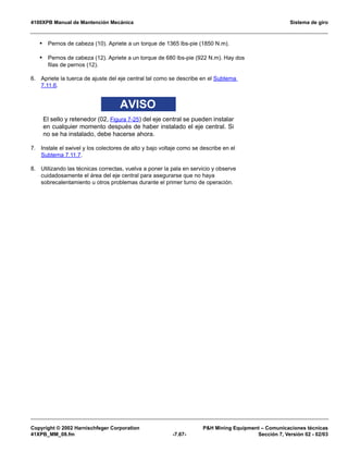 4100XPB Manual de Mantención Mecánica Sistema de giro
Copyright © 2002 Harnischfeger Corporation PH Mining Equipment – Comunicaciones técnicas
41XPB_MM_08.fm -7.67- Sección 7, Versión 02 - 02/03
• Pernos de cabeza (10). Apriete a un torque de 1365 lbs-pie (1850 N.m).
• Pernos de cabeza (12). Apriete a un torque de 680 lbs-pie (922 N.m). Hay dos
filas de pernos (12).
6. Apriete la tuerca de ajuste del eje central tal como se describe en el Subtema
7.11.6.
AVISO
El sello y retenedor (02, Figura 7-25) del eje central se pueden instalar
en cualquier momento después de haber instalado el eje central. Si
no se ha instalado, debe hacerse ahora.
7. Instale el swivel y los colectores de alto y bajo voltaje como se describe en el
Subtema 7.11.7.
8. Utilizando las técnicas correctas, vuelva a poner la pala en servicio y observe
cuidadosamente el área del eje central para asegurarse que no haya
sobrecalentamiento u otros problemas durante el primer turno de operación.
 