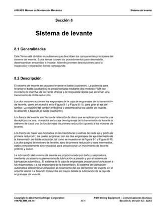 4100XPB Manual de Mantención Mecánica Sistema de levante
Copyright © 2002 Harnischfeger Corporation PH Mining Equipment – Comunicaciones técnicas
41XPB_MM_09.fm -8.1- Sección 8, Versión 02 - 02/03
Sección 8
Sistema de levante
8.1 Generalidades
Este Tema está dividido en subtemas que describen los componentes principales del
sistema de levante. Estos temas cubren los procedimientos para desinstalar,
desensamblar, ensamblar e instalar. Además proveen descripciones para la
inspección y reparación donde corresponde.
8.2 Descripción
El sistema de levante se usa para levantar el balde (cucharón). La potencia para
levantar el balde (cucharón) es proporcionada mediante dos motores PH con
inversión de marcha, de corriente directa y de respuesta rápida que accionan una
transmisión de doble reducción.
Los dos motores accionan los engranajes de la caja de engranajes de la transmisión
de levante, como se muestra en la Figura 8-1 y Figura 8-10, para girar el eje del
tambor. La rotación del tambor embobina o desembobina los cables de levante,
levantando o bajando el balde (cucharón).
Los frenos de levante son frenos de retención de disco que se aplican por resorte y se
desaplican por aire, montados en la caja de engranaje de la transmisión de levante al
extremo de cada uno de los dos ejes de primera reducción opuesto a los motores de
levante.
Los frenos de disco van montados en las hendiduras o estrías de cada eje y piñón de
primera reducción, los cuales engranan con los dos engranajes del eje intermedio de
la transmisión de doble reducción, tal como se muestra en la Figura 8-1 y Figura 8-10.
Los dos juegos de motores de levante, ejes de primera reducción y ejes intermedios,
están completamente sincronizados para proporcionar un movimiento de levante
potente y suave.
La lubricación del sistema de levante es proporcionada por baño y salpicadura,
mediante un sistema suplementario de lubricación a presión y por el sistema de
lubricación automática. El sistema de la caja de engranajes proporciona lubricación a
los rodamientos y a los engranajes de la transmisión. El sistema de lubricación
automática proporciona lubricación al rodamiento del eje del tambor de levante en el
soporte lateral. La Sección 9 describe en mayor detalle la lubricación de la caja de
engranajes de levante.
 